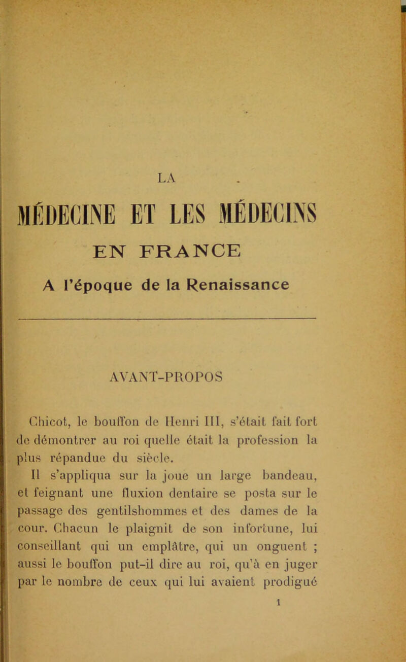 MEDECINE ET LES MÉDECINS EN FRANCE A l’époque de la Renaissance AVANT-PROPOS Cliicot, le bouiron de Henri III, s’élait fait fort de démontrer au roi quelle était la profession la plus répandue du siècle. Il s’appliqua sur la joue un large bandeau, et feignant une fluxion dentaire se posta sur le passage des gentilshommes et des dames de la cour. Chacun le plaignit de son infortune, lui conseillant qui un emplâtre, qui un onguent ; aussi le boulïbn put-il dire au roi, qu’à en juger par le nombre de ceux qui lui avaient prodigué