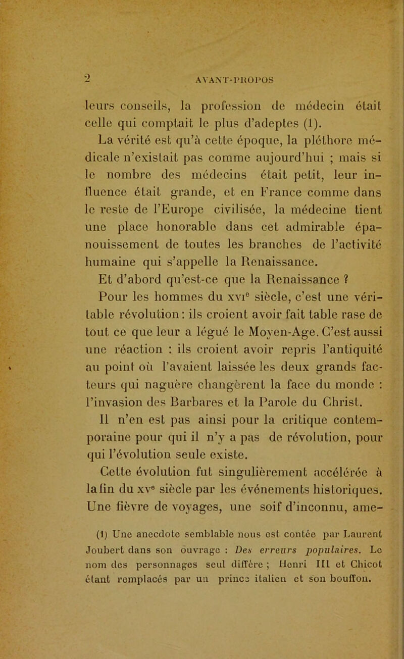 O leurs conseils, la profession de médecin éLait celle qui comptait le plus d’adeptes (1). La vérité est qu’à cette époque, la pléthore mé- dicale n’existait pas comme aujourd’hui ; mais si le nombre des médecins était petit, leur in- lluence était grande, et en France comme dans le reste de l’Europe civilisée, la médecine tient une place honorable dans cet admirable épa- nouissement de toutes les branches de l’activité humaine qui s’appelle la Renaissance. Et d’abord qu’est-ce que la Renaissance ? Pour les hommes du xvP siècle, c’est une véri- table révolution ; ils croient avoir fait table rase de tout ce que leur a légué le Moyen-Age. C’est aussi une réaction : ils croient avoir repris l’antiquité au point où l’avaient laissée les deux grands fac- teurs qui naguère changèrent la face du monde : l’invasion des Barbares et la Parole du Christ. Il n’en est pas ainsi pour la critique contem- poraine pour qui il n’y a pas de révolution, pour qui l’évolution seule existe. Cette évolution fut singulièrement accélérée à la lin du xv® siècle par les événements historiques. Une fièvre de voyages, une soif d’inconnu, ame- (1) Une anecdote semblable nous est contée par Laurent Joubert dans son ouvrage : Des erreurs populaires. Le nom des personnages seul ditTère ; Henri lit cl Chicot étant remplacés par un prince italien et son bouffon.