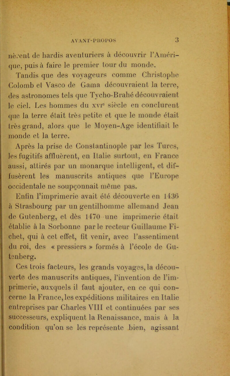 nè.’ciiL de hardis avenluricrs à découvrir l’Améri- que, puisa faire le premier lour du monde. d'audis que des voyageurs comme Christophe Colomb el Vasco de Gama découvraient la terre, des astronomes tels que Tycho-Brahé découvraient le ciel. Les hommes du xvi® siècle en conclurent que la terre était très petite et que le monde était Irès grand, alors (jue le Moyen-Age identifiait le monde et la terre. Après la prise de Constantinople par les Turcs, les fugitifs affluèrent, en Italie surtout, en France aussi, attirés par un monarque intelligent, et dif- fusèrent les manuscrits antiques que l’Europe occidentale ne soupçonnait môme pas. Enfin l’imprimerie avait été découverte en 1136 à Strasbourg par un gentilhomme allemand Jean de Gutenberg, et dès 1170 une imprimerie était établie à la Sorbonne parle recteur Guillaume Fi- chet, qui à cet effet, fit venir, avec l’assentiment du roi, des « pressiers » formés à l’école de Gu- tenberg. Ces trois facteurs, les grands voyages, la décou- verte des manuscrits antiques, l’invention de l’im- primerie, auxquels il faut ajouter, en ce qui con- cerne la France,les expéditions militaires en Italie entreprises par Charles VUI et continuées par ses successeurs, expliquent la Renaissance, mais à la condition qu’on se les représente bien, agissant