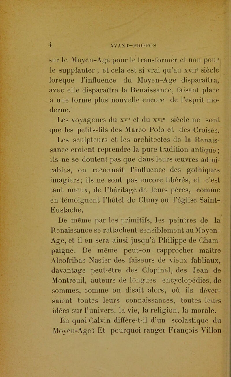 AVANT-ini01‘0S i sur le Moyen-Age pour le Iransloriner el non pour le supplanter ; el cela est si vrai qu’au xvii® siècle lorsque l’influence du Moyen-Age disparaîtra, avec elle disparaîtra la Renaissance, faisant place à une forme plus nouvelle encore de l’esprit mo- derne. Les voyageurs du xv“ et du xvi® siècle ne sont que les petits-fils des Marco Polo et des Croisés. Les sculpteurs et les architectes de la Renais- sance croient reprendre la pure tradition antique ; ils ne se doutent pas que dans leurs œuvres admi- rables, on reconnaît l’inllucnce des gothiques imagiers; ils ne sont pas encore libérés, et c’est tant mieux, de l’héritage de leurs pères, comme en témoignent l’hôtel de Cluny ou l’église Saint- Eustache. De même par les primitifs, les peintres de la Renaissance se rattachent sensiblement au Moyen- Age, et il en sera ainsi jusqu’à Philippe de Cham- paigne. De môme peut-on rapprocher maître Alcofribas Nasier des faiseurs de vieux fabliaux, davantage peut-être des Clopinel, des Jean de Montreuil, auteurs de longues encyclopédies, de sommes, comme on disait alors, où ils déver- saient toutes leurs connaissances, toutes leurs idées sur l’univers, la vie, la religion, la morale. En quoi Calvin diffère-t-il d’un scolastique du Moyen-Age? Et pourquoi ranger François Villon