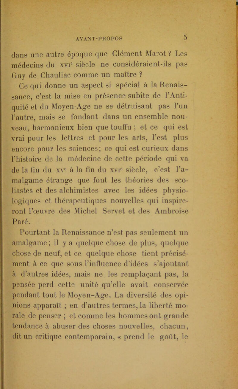 dans une autre époque que Clément Marot ? Les médecins du xvi’ siècle ne considéraient-ils pas Guy de Chauliac comme un maître ? Ce qui donne un aspect si spécial à la Renais- sance, c’est la mise en présence subite de l’Anti- quité et du Moyen-Age ne se détruisant pas l’un l’autre, mais se fondant dans un ensemble nou- veau, harmonieux bien que touffu ; et ce qui est vrai pour les lettres et pour les arts, l’est plus encore pour les sciences; ce qui est curieux dans l’histoire de la médecine de cette période qui va de la fin du xv® à la fin du xvi® siècle, c’est l’a- malgame étrange que font les théories des sco- liastes et des alchimistes avec les idées physio- logiques et thérapeutiques nouvelles qui inspire- ront l’œuvre des Michel Servet et des Ambroise Paré. Pourtant la Renaissance n’est pas seulement un amalgame; il y a quelque chose de plus, quelque chose de neuf, et ce quelque chose tient précisé- ment à ce que sous l’influence d’idées s’ajoutant à d’autres idées, mais ne les remplaçant pas, la pensée perd cette unité qu’elle avait conservée pendant tout le Moyen-Age. La diversité des opi- nions apparaît ; en d’autres termes, la liberté mo- rale de penser ; et comme les hommes ont grande tendance à abuser des choses nouvelles, chacun, dit un critique contemporain, « prend le goût, le