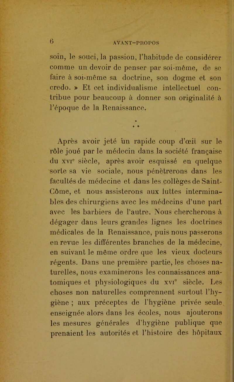 soin, le souci, la passion, l’habitude de considérer comme un devoir de penser par soi-môme, de se faire à soi-môme sa doctrine, son dogme et son credo. » Et cet individualisme intellectuel con- tribue pour beaucoup i donner son originalité à l’époque de la Renaissance. Après avoir jeté lin rapide coup d’œil sur le rôle joué par le médecin dans la société française du xvr siècle, après avoir esquissé en quelque sorte sa vie sociale, nous pénétrerons dans les facultés de médecine et dans les collèges de Saint- Côme, et nous assisterons aux luttes intermina- bles des chirurgiens avec les médecins d’une part avec les barbiers de l’autre. Nous chercherons à dégager dans leurs grandes lignes les doctrines médicales de la Renaissance, puis nous passerons en revue les différentes branches de la médecine, en suivant le même ordre que les vieux docteurs régents. Dans une première partie, les choses na- turelles, nous examinerons les connaissances ana- tomiques et physiologiques du xvi siècle. Les choses non naturelles comprennent surtout l’hy- giène ; aux préceptes de l’hygiène privée seule enseignée alors dans les écoles, nous ajouterons les mesures générales d’hygiène publique que prenaient les autorités et l’histoire des hôpitaux