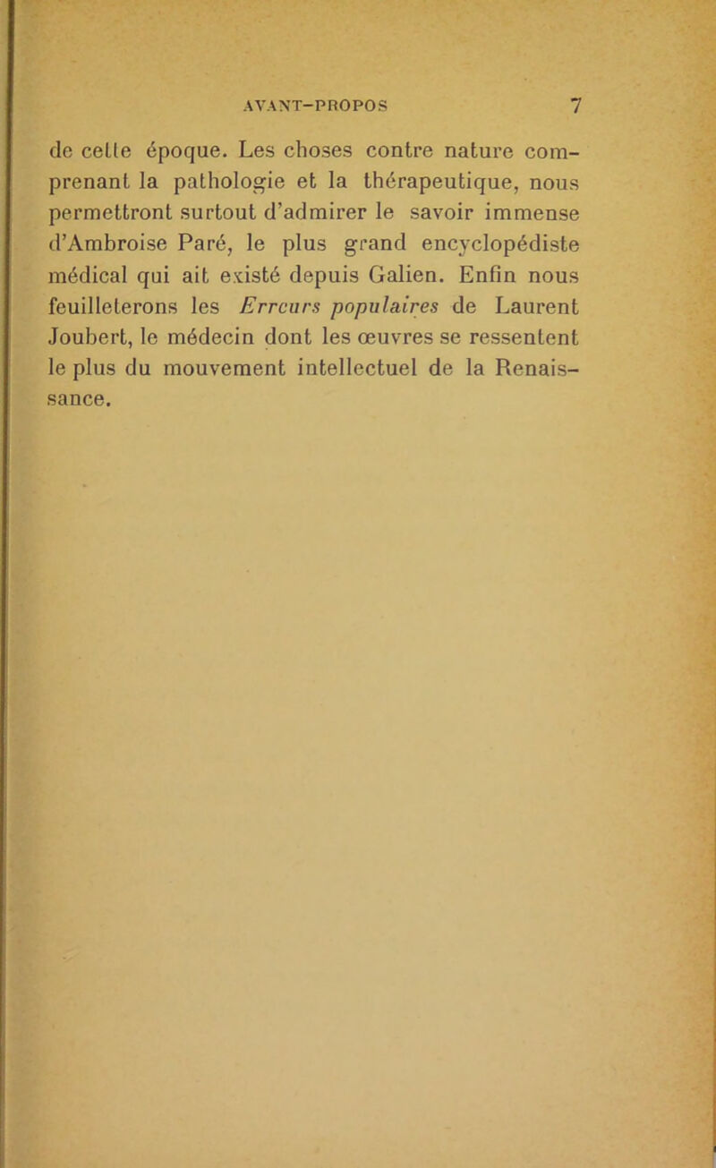de celte époque. Les choses contre nature com- prenant la pathologie et la thérapeutique, nous permettront surtout d’admirer le savoir immense d’Ambroise Paré, le plus grand encyclopédiste médical qui ait existé depuis Galien. Enfin nous feuilleterons les Erreurs populaires de Laurent Joubert, le médecin dont les œuvres se ressentent le plus du mouvement intellectuel de la Renais- sance.