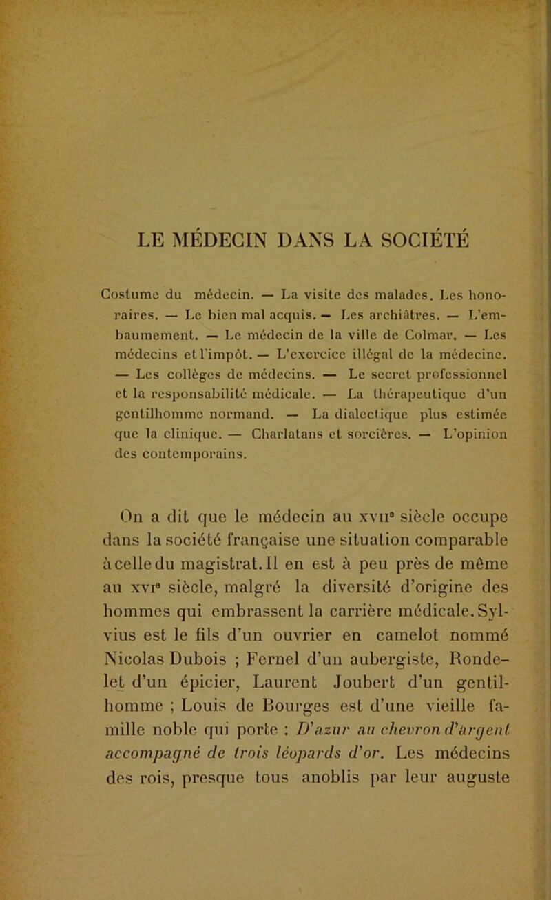 LE MÉDECIN DANS LA SOCIÉTÉ Costume du médecin. — La visite des malades. Les hono- raires. — Le bien mal acquis. — Les archiâtres. — L'em- baumement. — Le médecin de la ville de Colmar. — Les médecins et l’impôt.— L’exercice illégal de la médecine. — Les collèges de médecins. — Le secret professionnel et la responsabilité médicale. — La thérapeutique d'un gentilhomme normand. — La dialectique plus estimée que la clinique. — Charlatans et sorcières. — L’opinion des contemporains. On a dit que le médecin au xvii* siècle occupe dans la société française une situation comparable à celle du magistrat.il en est à peu près de même au XVI® siècle, malgré la diversité d’origine des hommes qui embrassent la carrière médicale. Syl- vius est le fils d’un ouvrier en camelot nommé Nicolas Dubois ; Fernel d’un aubergiste, Ronde- let d’un épicier, Laurent Joubert d’un gentil- homme ; Louis de Bourges est d’une vieille fa- mille noble qui porte : D’azur au chevron d’argent accompagné de trois léopards d’or. Les médecins des rois, presque tous anoblis par leur auguste