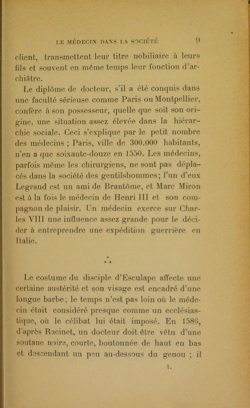 client, transmettent leur titre nobiliaire à leurs fils et souvent en même temps leur fonction d’ar- chiâtre. Le diplôme de docteur, s’il a été conquis dans une faculté sérieuse comme Paris ou Montpellier, confère à son possesseur, quelle que soit son ori- gine, une situation assez élevée dans la hiérar- chie sociale. Ceci s’explique par le petit nombre des médecins ; Paris, ville de 300.000 habitants, n’en a que soixante-douze en 1550. Les médecins, parfois môme les chirurgiens, ne sont pas dépla- cés dans la société des gentilshommes; l’un d’eux Legrand est un ami de Brantôme, et Marc Miron est à la fois le médecin de Henri 111 et son com- pagnon de plaisir. Un médecin exerce sur Char- les Vlll une influence assez grande pour le déci- der à entreprendre une expédition guerrière on Italie. Le costume du disciple d’Esculape affecte une certaine austérité et son visage est encadré d’une longue barbe; le temps n’est pas loin où le méde- cin était considéré presque comme un ecclésias- tique, où le célibat lui ôtait imposé. En 1586, d’après Racinet, un docteur doit être vêtu d’une soutane noire, courte, boutonnée de haut en bas et descendant un peu au-dessous du genou ; il i.