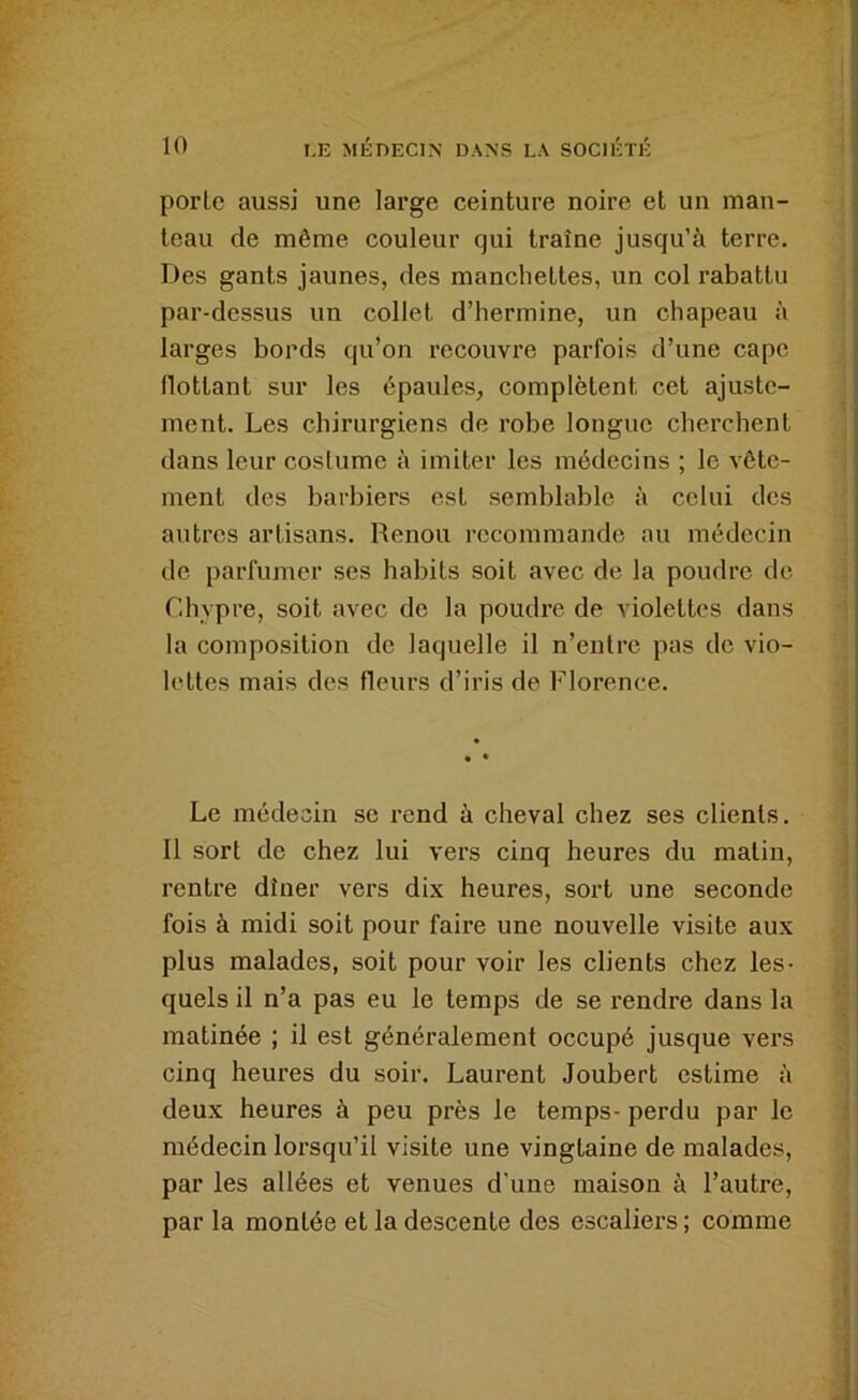porte aussi une large ceinture noire et un man- teau de même couleur qui traîne jusqu’à terre. Des gants jaunes, des manchettes, un col rabattu par-dessus un collet d’hermine, un chapeau à larges bords qu’on recouvre parfois d’une cape flottant sur les épaules, complètent cet ajuste- ment. Les chirurgiens de robe longue cherchent dans leur costume à imiter les médecins ; le vête- ment des barbiers est semblable à celui des autres artisans. Renou recommande au médecin de parfumer ses habits soit avec de la poudre de r.hypre, soit avec de la poudre de violettes dans la composition de laquelle il n’entre pas de vio- lettes mais des fleurs d’iris de Florence. Le médecin se rend à cheval chez ses clients. 11 sort de chez lui vers cinq heures du malin, rentre dîner vers dix heures, sort une seconde fois à midi soit pour faire une nouvelle visite aux plus malades, soit pour voir les clients chez les- quels il n’a pas eu le temps de se rendre dans la matinée ; il est généralement occupé jusque vers cinq heures du soir. Laurent Joubert estime à deux heures à peu près le temps- perdu par le médecin lorsqu’il visite une vingtaine de malades, par les allées et venues d’une maison à l’autre, par la montée et la descente des escaliers ; comme