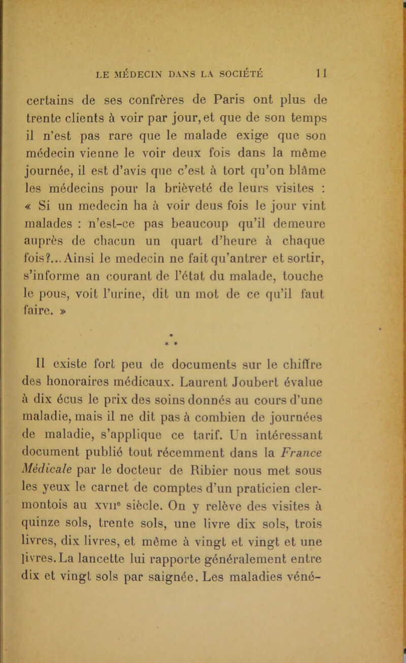 certains de ses confrères de Paris ont plus de trente clients à voir par jour, et que de son temps il n’est pas rare que le malade exige que son médecin vienne le voir deux fois dans la même journée, il est d’avis que c’est à tort qu’on blâme les médecins pour la brièveté de leurs visites : « Si un médecin ha à voir deus fois le jour vint malades : n’est-ce pas beaucoup qu’il demeure auprès de chacun un quart d’heure à chaque fois?... Ainsi le médecin ne fait qu’antrer et sortir, s’informe an courant de l’état du malade, touche le pous, voit l’urine, dit un mot de ce qu’il faut faire. » Il existe fort peu de documents sur le chiffre des honoraires médicaux. Laurent Joubert évalue c\ dix écus le prix des soins donnés au cours d’une maladie, mais il ne dit pas à combien de journées de maladie, s’applique ce tarif. Un intéressant document publié tout récemment dans la France Médicale par le docteur de Ribier nous met sous les yeux le carnet de comptes d’un praticien cler- montois au xvii® siècle. On y relève des visites à quinze sols, trente sols, une livre dix sols, trois livres, dix livres, et môme à vingt et vingt et une livres. La lancette lui rapporte généralement entre dix et vingt sols par saignée. Les maladies véné-