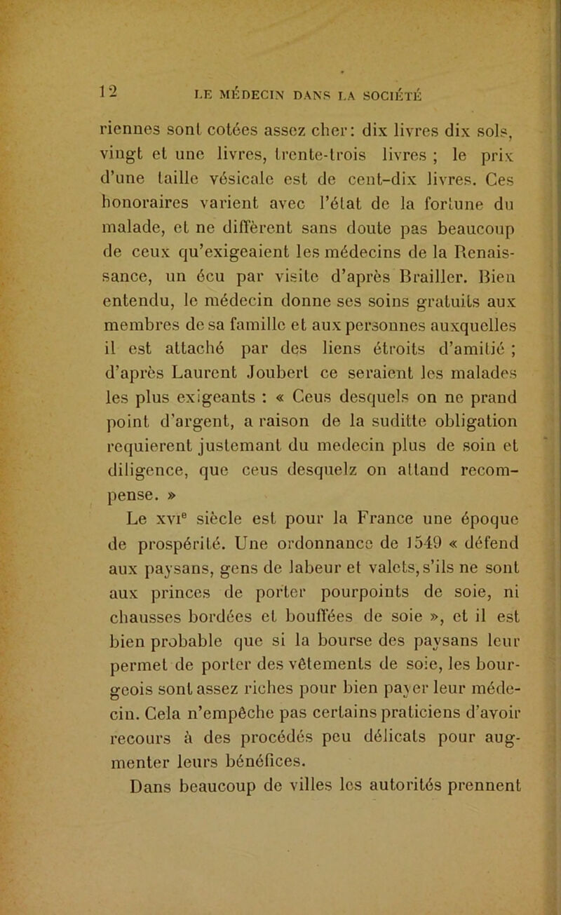 Tiennes sont cotées assez cher: dix livres dix sols, vingt et une livres, trente-trois livres ; le prix d’une taille vésicale est de cent-dix livres. Ces honoraires varient avec l’élat de la fortune du malade, et ne dilTèi’ent sans doute pas beaucoup de ceux qu’exigeaient les médecins de la Renais- sance, un écu par visite d’après Brailler. Bien entendu, le médecin donne ses soins gratuits aux membres de sa famille et aux personnes auxquelles il est attaché par des liens étroits d’amitié ; d’après Laurent Jouberl ce seraient les malades les plus exigeants : « Cens desquels on ne prand point d’argent, a raison de la suditte obligation requièrent juslcmant du médecin plus de soin et diligence, que ceus desquelz on altand recom- pense. » Le XVI® siècle est pour la France une époque de prospérité. Une ordonnance de 1349 « défend aux paysans, gens de labeur et valets, s’ils ne sont aux princes de porter pourpoints de soie, ni chausses bordées et boufl’ées de soie », et il est bien probable que si la bourse des paysans leur permet de porter des vêtements de soie, les bour- geois sont assez riches pour bien payer leur méde- cin. Cela n’empêche pas certains praticiens d’avoir recours à des procédés peu délicats pour aug- menter leurs bénéfices. Dans beaucoup de villes les autorités prennent