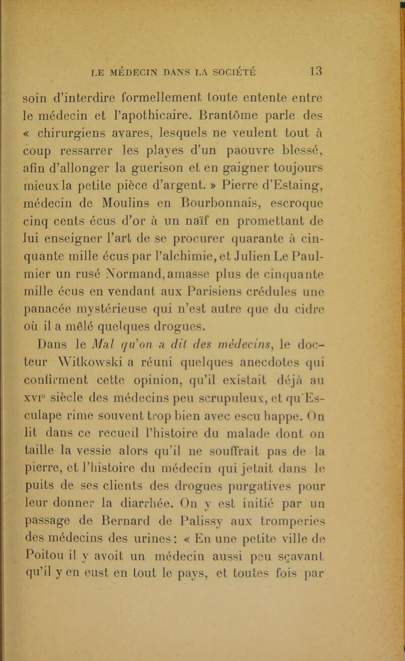 soin d’interdire formellement, toute entente entre le médecin et l’apothicaire. Brantôme parle des « chirurgiens avares, lesquels ne veulent tout à coup ressarrer les playes d’un paouvre blessé, afin d’allonger la guérison et en gaigner toujours mieux la petite pièce d’argent. » Pierre d’Estaing, médecin de Moulins en Bourbonnais, escroque cinq cents écus d’or à un naïf en promettant de lui enseigner l’art de se procurer quarante à cin- quante mille écus par l’alchimie, et Julien Le Paul- mier un rusé Normand,amasse plus de cinquante mille écus en vendant aux Parisiens crédules une panacée mystérieuse qui n’est autre que du cidre où il a mêlé quelques drogues. Dans le Mal qu’on a dit des médecins, le doc- teur W'itkowski a réuni quelques anecdotes qui confirment cette opinion, qu’il existait déjà au xvi“ siècle des médecins peu scrupuleux, et qu Es- culape rime souvent trop bien avec escu happe. On lit dans ce recueil l’histoire du malade dont on taille la vessie alors qu’il ne souffrait pas de la pierre, et l’iiistoire du médecin qui jetait dans le puits de ses clients des drogues purgatives pour leur donner la diarrhée. On y est initié par un passage de Bernard de Palissy aux tromperies des médecins des urines: « En une petite ville de Poitou il y avoit un médecin aussi peu sçavant qu’il y en eust en tout le pays, et toutes fois par