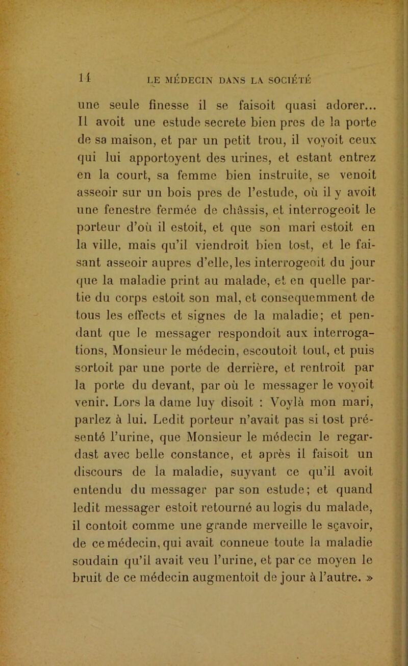 une seule finesse il se faisoit quasi adorer... II avoit une estude secrete bien près de la porte de sa maison, et par un petit trou, il voyoit ceux qui lui apportoyent des urines, et estant entrez en la court, sa femme bien instruite, se venoit asseoir sur un bois près de l’estude, où il y avoit une fenestre fermée de châssis, et interrogeoit le porteur d’où il estoit, et que son mari estoit en la ville, mais qu’il viendroit bien tost, et le fai- sant asseoir auprès d’elle, les interrogeoit du jour que la maladie print au malade, et en quelle par- tie du corps estoit son mal, et consequemment de tous les elîects et signes de la maladie; et pen- dant que le messager respondoit aux interroga- tions, Monsieur le médecin, escoutoit tout, et puis sortoit par une porte de derrière, et rentroit par la porte du devant, par où le messager le voyoit venir. Lors la dame luy disoit : Voylà mon mari, parlez à lui. Ledit porteur n’avait pas si lost pré- senté l’urine, que Monsieur le médecin le regar- das! avec belle constance, et après il faisoit un discours de la maladie, suyvant ce qu’il avoit entendu du messager par son estude; et quand ledit messager estoit retourné au logis du malade, il contoit comme une grande merveille le sçavoir, de ce médecin, qui avait conneue toute la maladie soudain qu’il avait veu l’urine, et par ce moyen le bruit de ce médecin augmentoil de jour à l’autre. »