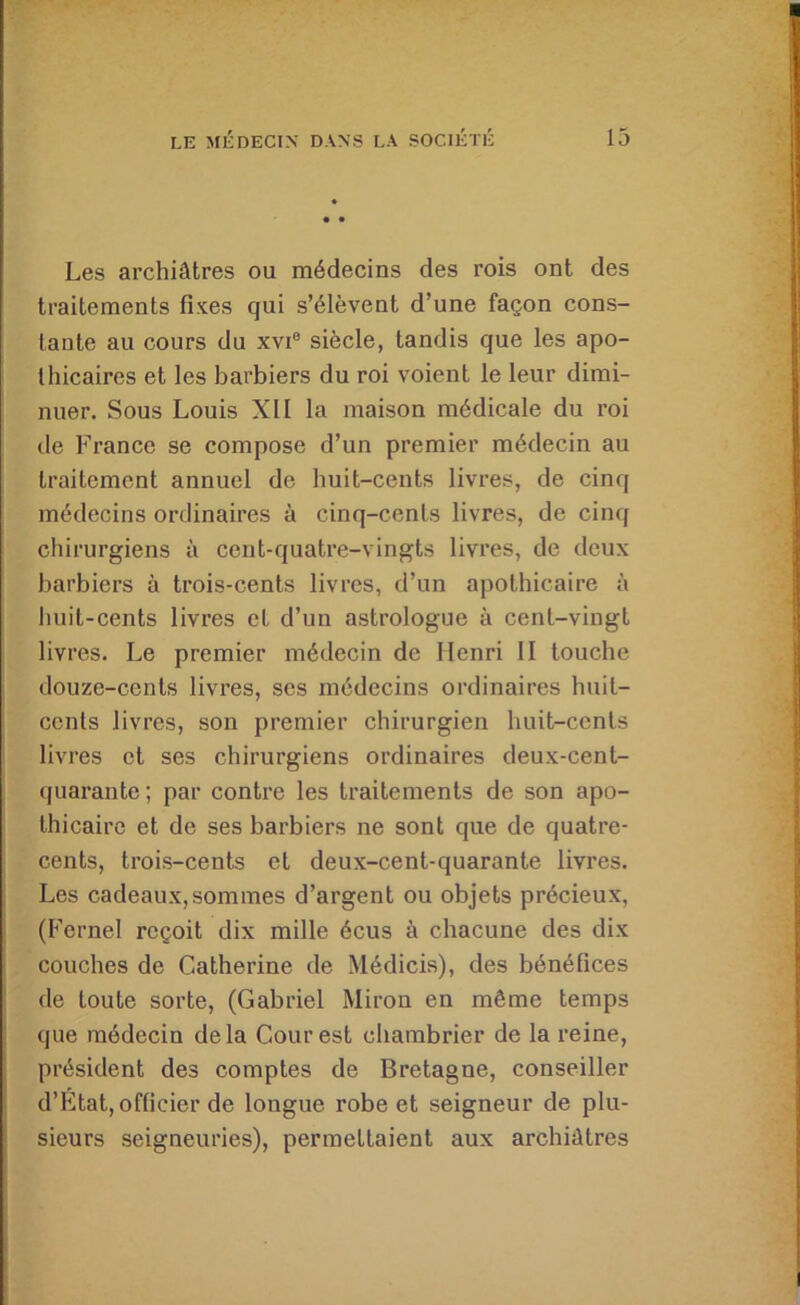 Les archiâtres ou médecins des rois ont des traitements fixes qui s’élèvent d’une façon cons- tante au cours du xvi® siècle, tandis que les apo- thicaires et les barbiers du roi voient le leur dimi- nuer. Sous Louis XII la maison médicale du roi de France se compose d’un premier médecin au traitement annuel de buit-cents livres, de cinq médecins ordinaires à cinq-cents livres, de cinq chirurgiens à cent-quatre-vingts livres, de deux barbiers à trois-cents livres, d’un apothicaire à huit-cents livres et d’un astrologue à cent-vingt livres. Le premier médecin de Henri II touche douze-cents livres, ses médecins ordinaires huit- cents livres, son premier chirurgien huit-cents livres et ses chirurgiens ordinaires deux-cent- quarante ; par contre les traitements de son apo- thicaire et de ses barbiers ne sont que de quatre- cents, trois-cents et deux-cent-quarante livres. Les cadeaux,sommes d’argent ou objets précieux, (Fcrnel reçoit dix mille écus à chacune des dix couches de Catherine de Médicis), des bénéfices de toute sorte, (Gabriel Miron en même temps que médecin delà Cour est chambrier de la reine, président des comptes de Bretagne, conseiller d’État, officier de longue robe et seigneur de plu- sieurs seigneuries), permettaient aux archiâtres