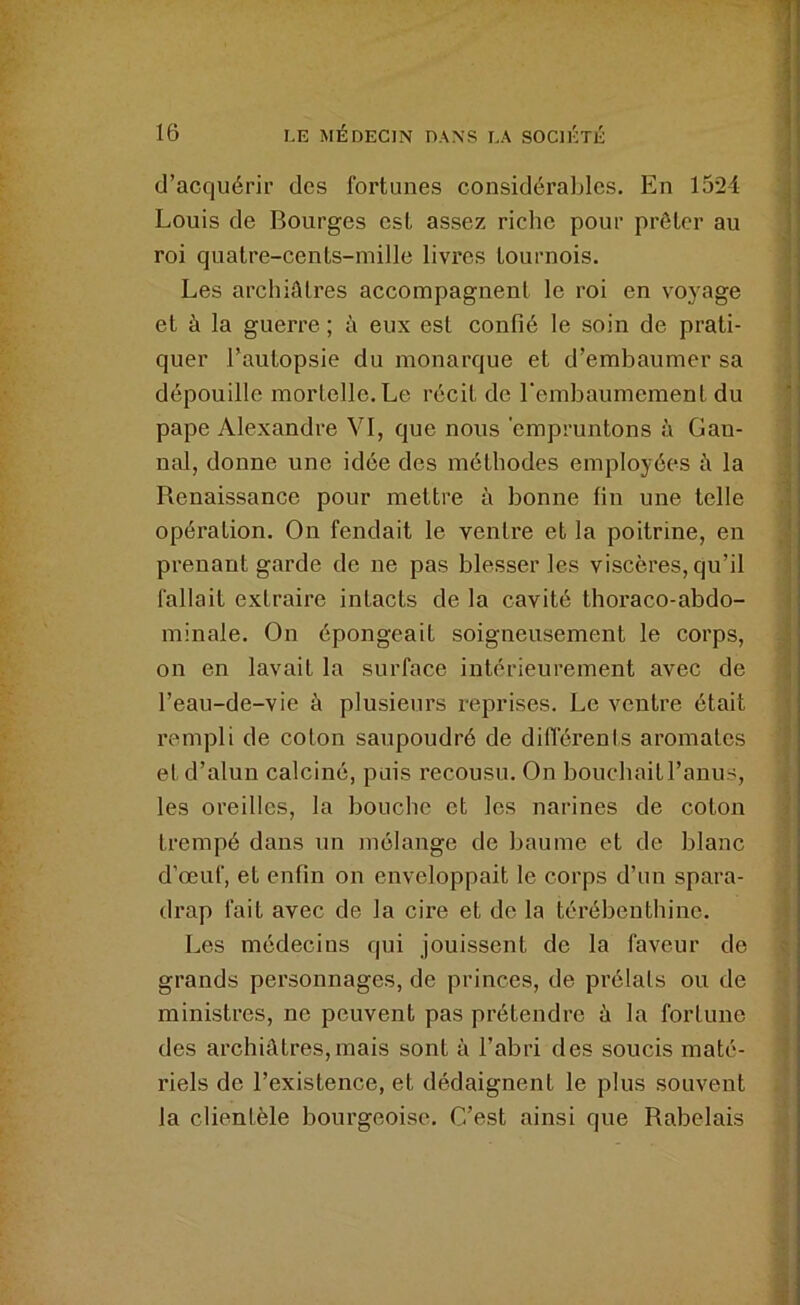 16 LE MÉDECIN DANS LA SOCIÉTÉ d’acquérir des fortunes considérables. En 1524 j Louis de Bourges est assez riche pour prêter au j roi quatre-cents-niille livres tournois. ^ Les archiatres accompagnent le roi en voyage f et à la guerre ; à eux est confié le soin de prati- ^ quer l’autopsie du monarque et d’embaumer sa i dépouille mortelle. Le récit de rembaumement du 1 pape Alexandre VI, que nous empruntons à Gan- j nal, donne une idée des méthodes employées 5 la j Renaissance pour mettre à bonne fin une telle -H opération. On fendait le ventre et la poitrine, en J prenant garde de ne pas blesser les viscères, qu’il | fallait extraire intacts de la cavité thoraco-abdo- j minale. On épongeait soigneusement le corps, j on en lavait la surface intérieurement avec de l’eau-de-vie à plusieurs reprises. Le ventre était ? rempli de coton saupoudré de différenis aromates ' et d’alun calciné, puis recousu. On bouchait l’anus, i les oreilles, la bouche et les narines de coton : trempé dans un mélange de baume et de blanc d’œuf, et enfin on enveloppait le corps d’un spara- drap fait avec de la cire et de la térébenthine. i Les médecins qui jouissent de la faveur de f grands personnages, de princes, de prélats ou de ministres, ne peuvent pas prétendre à la fortune , des archiûtres,mais sont à l’abri des soucis maté- ' riels de l’existence, et dédaignent le plus souvent la clientèle bourgeoise. C’est ainsi que Rabelais