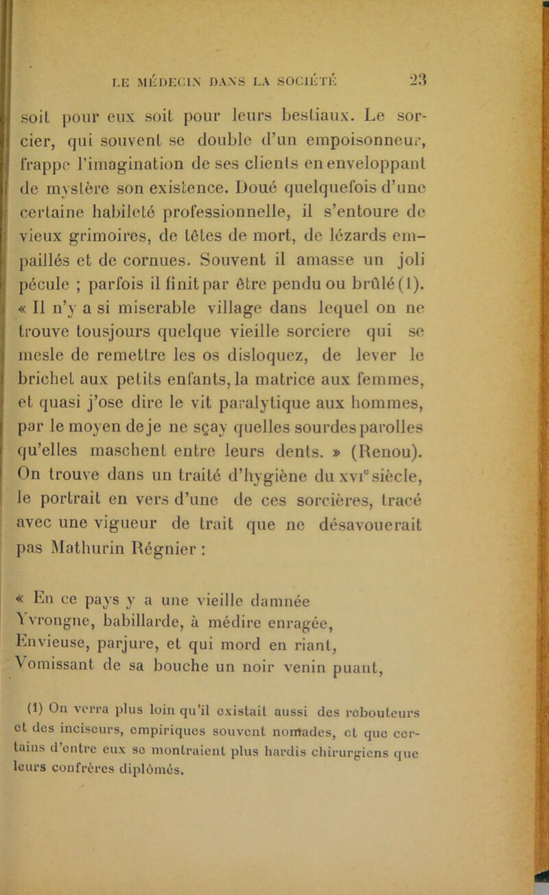 4 soit pour eux soit pour leurs bestiaux. Le sor- : cier, qui souvent se double d’un empoisonneur, frappe l’imagination de ses clients en enveloppant f de mystère son existence. Doué quelquefois d’une I certaine habileté professionnelle, il s’entoure de ■ vieux grimoires, de têtes de mort, de lézards em- paillés et de cornues. Souvent il amasse un joli pécule ; parfois il finit par être pendu ou brûlé (1). i « Il n’y a si misérable village dans lequel on ne . trouve tousjours quelque vieille sorcière qui se I mesle de remettre les os disloquez, de lever le i brichet aux petits enfants, la matrice aux femmes, I et quasi j’ose dire le vit paralytique aux hommes, I par le moyen de je ne sçay quelles sourdes parolles i qu’elles maschent entre leurs dents. » (Renou). • On trouve dans un traité d’hygiène du xv!® siècle, le portrait en vers d’une de ces sorcières, tracé avec une vigueur de trait que ne désavouerait pas Mathurin Régnier : « En ce pays y a une vieille damnée ^ vrongne, babillarde, à médire enragée, Envieuse, parjure, et qui mord en riant, \omissant de sa bouche un noir venin puant, (1) Oa verra plus loin qu'il oxistail aussi des rebouteurs et des inciscurs, empiriques souvent nomades, et que cer- tains d’entre eux se montraient plus hardis chirurgiens que leurs confrères diplômés.