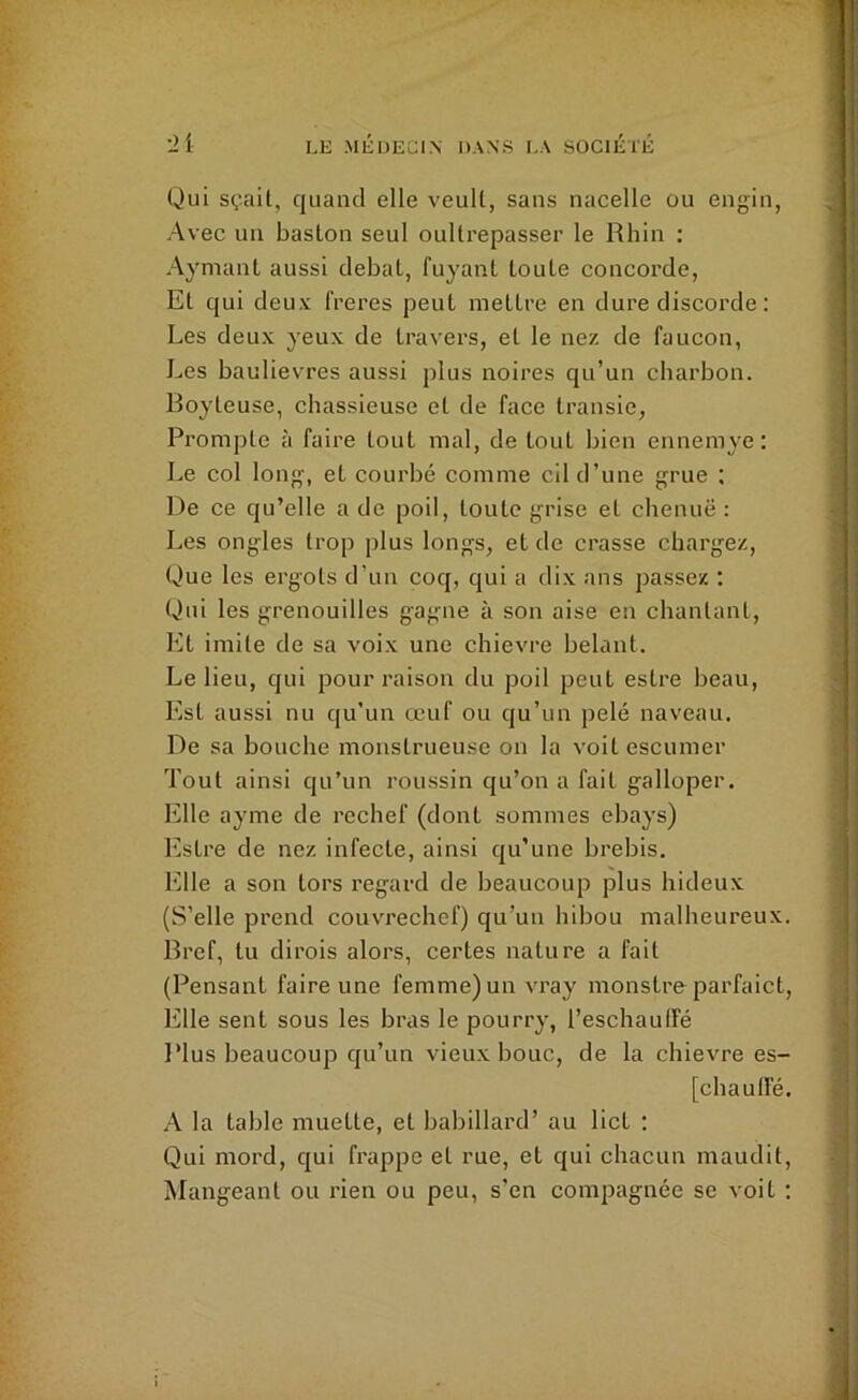Qui sçait, quand elle veult, sans nacelle ou engin, Avec un basLon seul oullrepasser le Rhin : Aymant aussi débat, fuyant toute concorde, Et qui deux freres peut mettre en dure discorde : Les deux yeux de travers, et le nez de faucon, Les baulievres aussi plus noires qu’un charbon. Boyteuse, chassieuse et de face transie, Prompte à faire tout mal, de tout bien ennemye: Le col long, et courbé comme cil d’une grue ; De ce qu’elle a de poil, toute grise et chenue: Les ongles trop plus longs, et de crasse chargez. Que les ergots d’un coq, qui a dix ans passez ; Qui les grenouilles gagne à son aise en chantant. Et imite de sa voix une chievre bêlant. Le lieu, qui pour raison du poil peut estre beau, Est aussi nu qu’un œuf ou qu’un pelé naveau. De sa bouche monstrueuse on la voit escumer Tout ainsi qu’un roussin qu’on a fait galloper. Elle ayme de rechef (dont sommes ebays) bistre de nez infecte, ainsi qu’une brebis. Elle a son tors regard de beaucoup plus hideux (S’elle prend couv^chef) qu’un hibou malheureux. Bref, tu dirois alors, certes nature a fait (Pensant faire une femme) un vray monstro parfaict. Elle sent sous les bras le pourry, l’eschaulfé l’ius beaucoup qu’un vieux bouc, de la chievre es- [chaulfé. A la table muette, et babillard’ au lict ; Qui mord, qui frappe et rue, et qui chacun maudit. Mangeant ou rien ou peu, s’en compagnée se voit ;