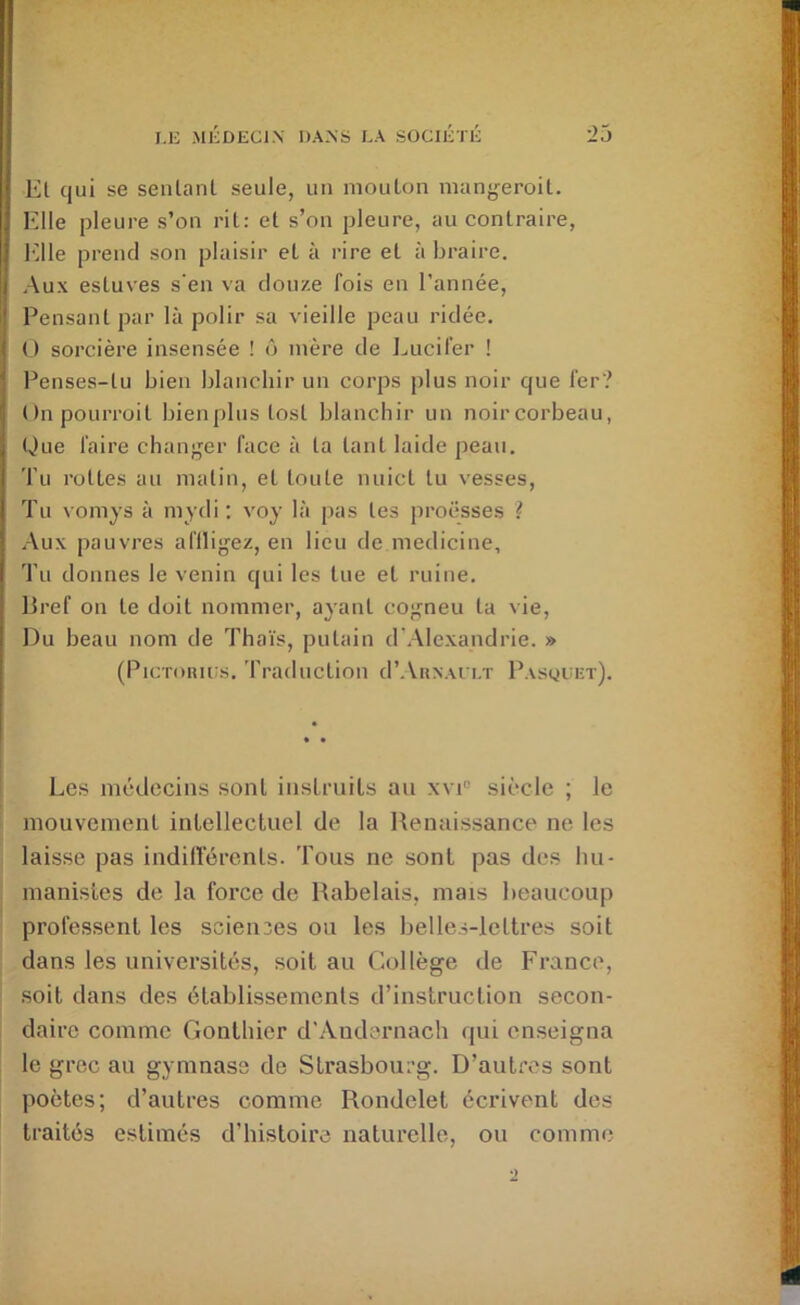 Et qui se sentant seule, un niouLon manj^eroil. Elle pleure s’on rit; et s’on pleure, au contraire, l'ille prend son plaisir et à rire et à braire. Aux estuves s'en va douze fois en l’année. Pensant par là polir sa vieille peau ridée. O sorcière insensée ! ô mère de ljucil’er ! Penses-tu bien blanchir un corps plus noir que 1er? Onpourroit bienplus tost blanchir un noir corbeau, Que faire changer face à ta tant laide peau. Tu rottes au matin, et toute nuict tu vesses. Tu vomjs à mydi ; voy là pas tes proësses ? Aux pauvres afiligez, en lieu de medicine, Tn donnes le venin qui les tue et ruine. Bref on te doit nommer, ayant cogneu ta vie. Du beau nom de Thaïs, putain d'.Alexandrie. » (Picronuis. Traduction d’.VuxAi i.T Pasocet). Les médecins sont instruits au xvi“ siècle ; le mouvement intellectuel de la Renaissance' ne les laisse pas indilïerents. Tous ne sont pas des hu- manistes de la force de Rabelais, mais beaucoup professent les scieii3es ou les belles-lettres soit dans les universités, soit au Collège de France, soit dans des établissements d’instruction secon- daire comme Gonthier d'Andernacb qui enseigna le grec au gymnase de Strasbourg. D’autres sont poètes; d’autres comme Rondelet écrivent des traités estimés d’histoire naturelle, ou comme
