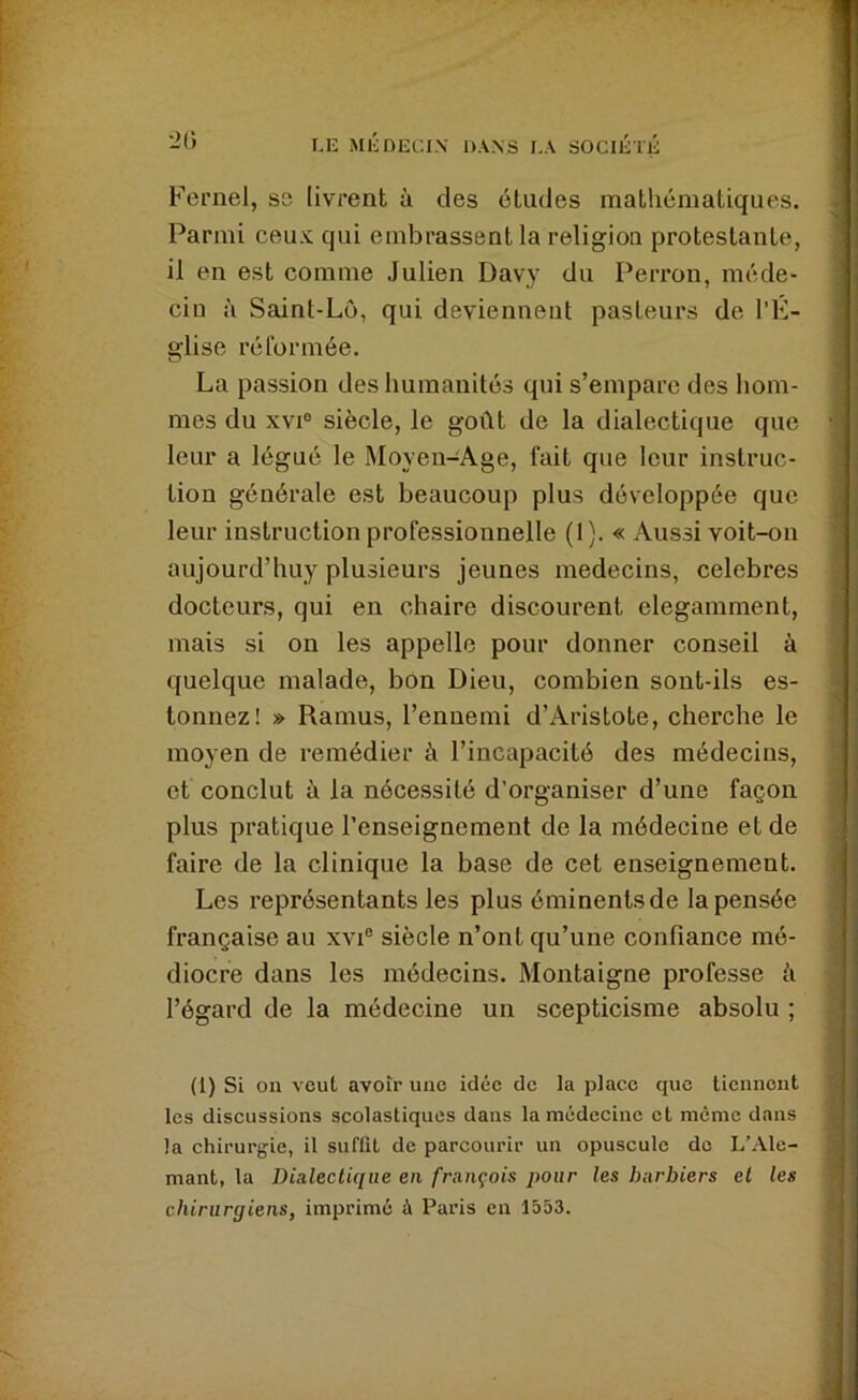 Kernel, se livrent à des études mathématiques. Parmi ceux qui embrassent la religion protestante, il en est comme Julien Davy du Perron, rnéde» cin à Saint-Lü, qui deviennent pasteurs de l’K- glise réformée. La passion des humanités qui s’empare des hom- mes du XVI® siècle, le goût de la dialectique que leur a légué le Moyen-Age, fait que leur instruc- tion générale est beaucoup plus développée que leur instruction professionnelle (I). « Aussi voit-on aujourd’huy plusieurs jeunes médecins, célébrés docteurs, qui en chaire discourent élégamment, mais si on les appelle pour donner conseil à quelque malade, bon Dieu, combien sont-ils es- tonnez! » Ramus, l’ennemi d’Aristote, cherche le moyen de remédier à l’incapacité des médecins, et conclut à la nécessité d’organiser d’une façon plus pratique l’enseignement de la médecine et de faire de la clinique la base de cet enseignement. Les représentants les plus éminents de la pensée française au xvi® siècle n’ont qu’une confiance mé- diocre dans les médecins. Montaigne professe à l’égard de la médecine un scepticisme absolu ; (1) Si on veut avoir une idée de la place que tiennent les discussions scolastiques dans la médecine et même dans la chirurgie, il suffit de parcourir un opuscule do L’Ale- mant, la Dialectique en français pour les barbiers et les chirurgiens, imprimé à Paris en 1553.