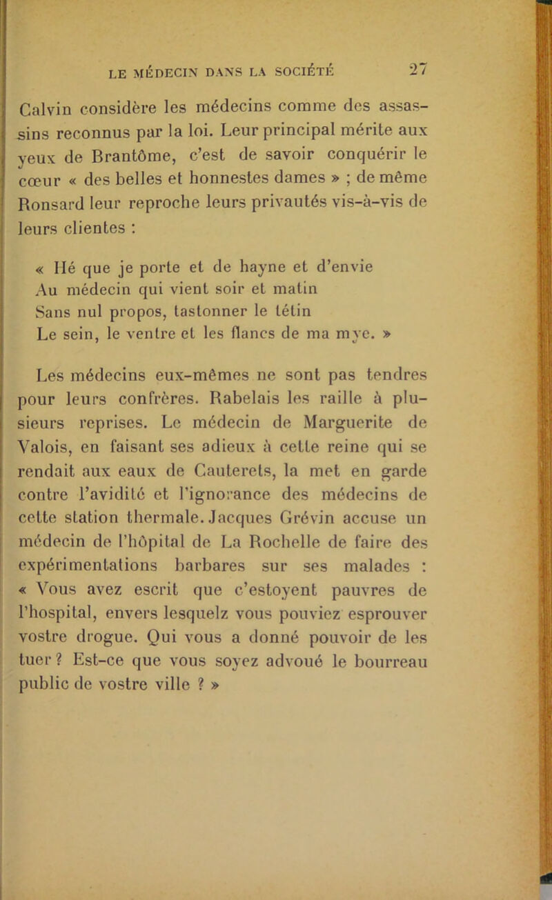 Calvin considère les médecins comme des assas- sins reconnus par la loi. Leur principal mérite aux yeux de Brantôme, c’est de savoir conquérir le cœur « des belles et honnestes dames » ; de même î Ronsard leur reproche leurs privautés vis-à-vis de leurs clientes ; « lié que je porte et de hayne et d’envie Au médecin qui vient soir et matin Sans nul propos, taslonner le télin Le sein, le ventre et les flancs de ma myc. » Les médecins eux-mêmes ne sont pas tendres j pour leurs confrères. Rabelais les raille à plu- 1 sieurs reprises. Le médecin de Marguerite de ■ Valois, en faisant ses adieux à cette reine qui se i rendait aux eaux de Cauterels, la met en garde i contre l’avidité et l’ignorance des médecins de cette station thermale. Jacques Grévin accuse un médecin de l’hôpital de La Rochelle de faire des expérimentations barbares sur ses malades ; « Vous avez escrit que c’estoyent pauvres de l’hospital, envers lesquelz vous pouviez esprouver vostre drogue. Qui vous a donné pouvoir de les tuer ? Est-ce que vous soyez advoué le bourreau public de vostre ville ? »