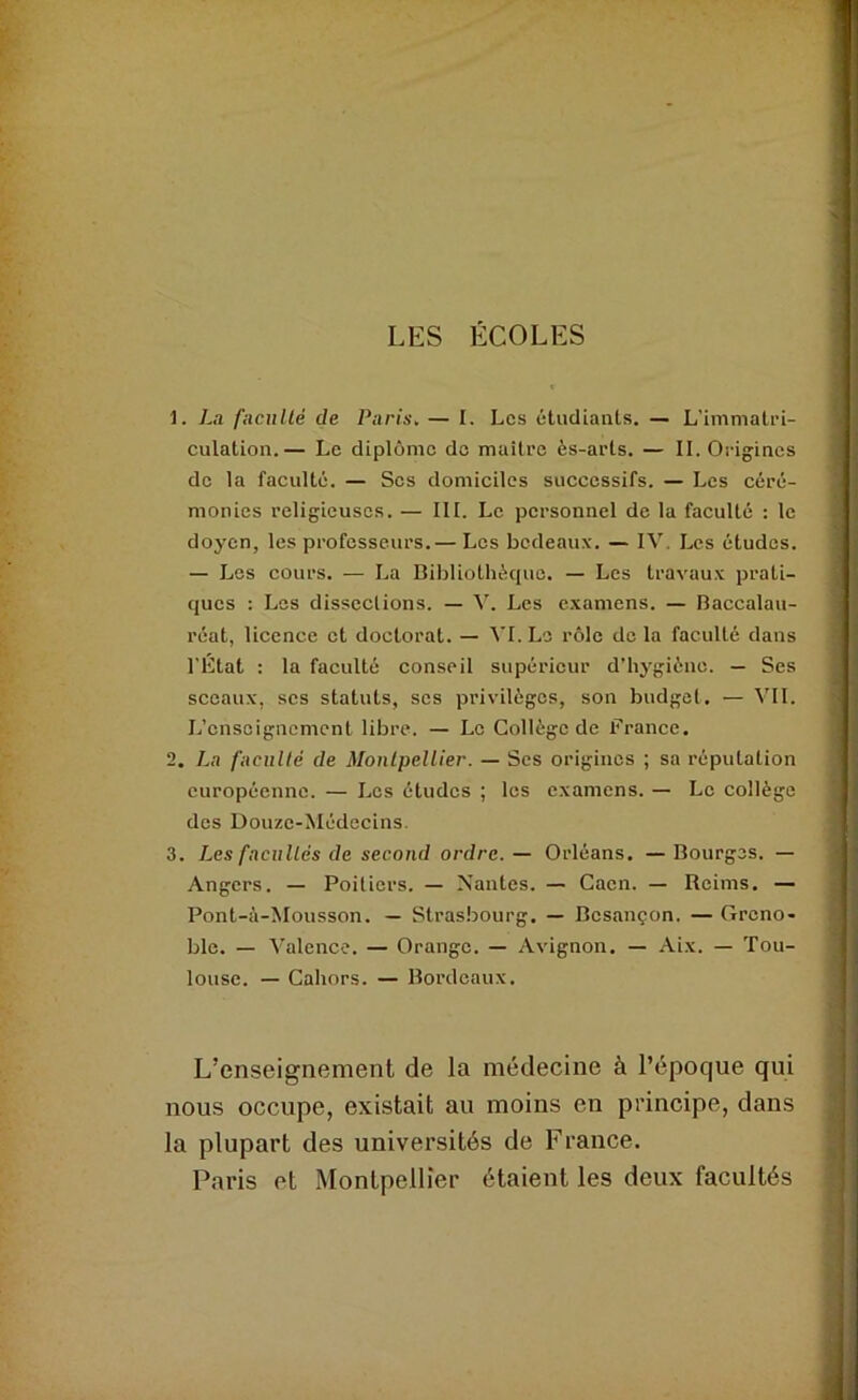 LES ECOLES 1. Lu fnciillé de Paris, — I. Les étudiants. — L’immatri- culation.— Le diplôme de maître ès-arls. — IL Origines de la faculté. — Scs domiciles successifs. — Les céré- monies religieuses. — III. Le personnel de la faculté : le doyen, les professeurs.— Les bedeaux. — IV. Les études. — Les cours. — La Bibliothècjue. — Les travaux prati- ques : Los dissections. — V. Les examens. — Baccalau- réat, licence et doctorat. — ^'I. Le rôle de la faculté dans l’État : la faculté conseil supérieur d’hygiène. — Ses sceaux, scs statuts, scs privilèges, son budget. — V’Il. L’enseignement libre. — Le Collège de France. 2. La faculté de Montpellier. — Ses origines ; sa réputation européenne. — Les études ; les examens. — Le collège des Douze-Médecins. 3. Les faculiés de second ordre. — Orléans. — Bourges. — Angers. — Poitiers. — Nantes. — Caen. — Reims. — Pont-à-Mousson. — Strasbourg. — Besançon. — Greno- ble. — Valence. — Orange. — Avignon. — Aix. — Tou- louse. — Cahors. — Bordeaux. L’enseignement de la médecine à l’époque qui nous occupe, existait au moins en principe, dans la plupart des universités de France. Paris et Montpellier étaient les deux facultés