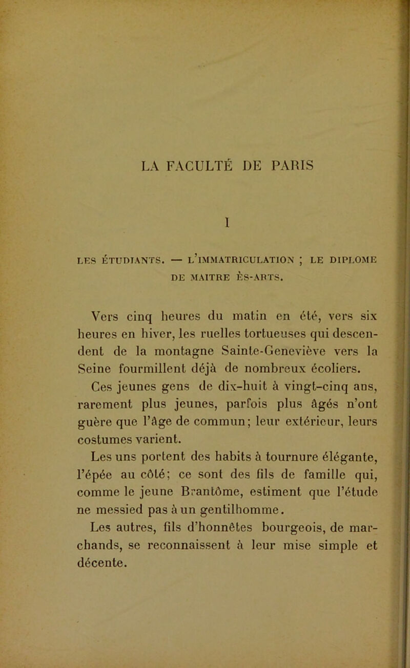 LA FACULTÉ DE PARIS 1 LES ÉTUDIANTS. — l’iMMATRICULATION ; LE DIPLOME DE MAITRE ÈS-ARTS. Vers cinq heures du matin en été, vers six heures en hiver, les ruelles tortueuses qui descen- dent de la montagne Sainte-Geneviève vers la Seine fourmillent déjà de nombreux écoliers. Ces jeunes gens de dix-huit à vingt-cinq ans, rarement plus jeunes, parfois plus âgés n’ont guère que l’âge de commun; leur extérieur, leurs costumes varient. Les uns portent des habits à tournure élégante, l’épée au côté; ce sont des fils de famille qui, comme le jeune Brantôme, estiment que l’étude ne messied pas à un gentilhomme. Les autres, fils d’honnêtes bourgeois, de mar- chands, se reconnaissent à leur mise simple et décente.