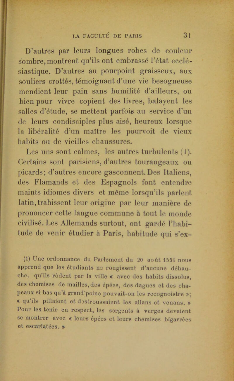 D’autres par leurs longues robes de couleur sombre, montrent qu’ils ont embrassé l’état ecclé- siastique. D’autres au pourpoint graisseux, aux souliers crottés, témoignant d’une vie besogneuse mendient leur pain sans humilité d’ailleurs, ou bien pour vivre copient des livres, balayent les salles d’étude, se mettent parfois au semce d’un de leurs condisciples plus aisé, heureux lorsque la libéralité d’un maître les pourvoit de vieux habits ou de vieilles chaussures. Les uns sont calmes, les autres turbulents (I). Certains sont parisiens, d’autres tourangeaux ou picards; d’autres encore gasconnent.Des Italiens, des Flamands et des Espagnols font entendre maints idiomes divers et même lorsqu’ils parlent latin, trahissent leur origine par leur manière de prononcer cette langue commune à tout le monde civilisé. Les Allemands surtout, ont gardé l’habi- tude de venir étudier à Paris, habitude qui s’ex- (1) Une ordonnance du Parlement du 20 août 1554 nous apprend que les étudiants no rougissent d’aucune débau- che, qu’ils rôdent par la ville « avec des habits dissolus, des chemises de mailles, des épées, des dagues et des cha- peaux si bas qu’à grand’pcino pouvait-on les rocognoistre »; « qu ils pillaient et dostroussaient les allans et venans. » Pour les tenir en respect, les sergents à verges devaient se montrer avec « leurs épées et leurs chemises bigarrées et escarlatées. »