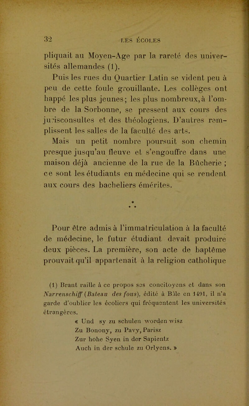 pliquail au Moyen-Age par la rareté fies univer- sités allemandes (1). Puis les rues du Quartier Latin se vident peu à peu de cette foule grouillante. Les collèges ont happé les plus jeunes; les plus nombreux,à l’om- bre de la Sorbonne, se pressent aux cours des jurisconsultes et des théologiens. D’autres rem- plissent les salles de la faculté des arts. Mais un petit nombre poursuit son chemin presque jusqu’au fleuve et s’engouffre dans une maison déjà ancienne de la rue de la Bûcherie ; ce sont les étudiants en médecine qui se rendent aux cours des bacheliers émérites. 1^ Pour être admis à l’immalriculatiou à la faculté de médecine, le futur étudiant devait produire deux pièces. La première, son acte de baptême prouvait qu’il appartenait à la religion catholique (1) Brant raille à ce propos ses concitoyons et dans son NarrenschiIf (Bateau des fous), édité à Bile on 1491, il n’a garde d’oublier les écoliers qui fréquentent les universités étrangères. « Und sy zu schulen •\vorden wisz Zu Bonony, zu Pavy, Parisz Zur hohe Syen in der Sapientz Audi in der scinde zu Orlyens. »