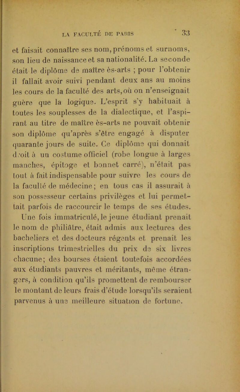 et faisait connaître ses nom, prénoms et surnoms, son lieu de naissance et sa nationalité. La seconde était le diplôme de maître ès-arts ; pour l’obtenir il fallait avoir suivi pendant deux ans au moins les cours de la faculté des arts,où on n’enseignait guère que la logique. L’esprit s’y habituait à toutes les souplesses de la dialectique, et l’aspi- rant au titre de maître ès-arts ne pouvait obtenir son diplôme qu’après s’être engagé à disputer quarante jours de suite. Ce diplôme qui donnait d.-oità un costume officiel (robe longue à larges manches, épitoge et bonnet carré), n’était pas tout à fait indispensable pour suivre les cours de la faculté de médecine ; en tous cas il assurait à son possesseur certains privilèges et lui permet- tait parfois de raccourcir le temps de ses études. Une fois immatriculé, le jeune étudiant prenait le nom de philiatre, était admis aux lectures des bacheliers et des docteurs régents et prenait les inscriptions trimestrielles du prix de six livres chacune; des bourses étaient toutefois accordées aux étudiants pauvres et méritants, même étran- gers, à condition qu’ils promettent de rembourser le montant de leurs frais d’étude lorsqu’ils seraient parvenus à uns meilleure situation de fortune.