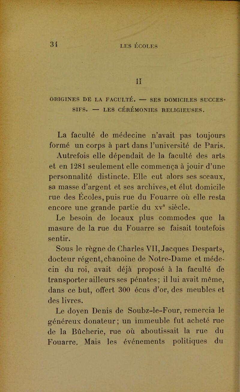 lî ORIGINES DE LA FACULTÉ. — SES DOMICILES SUCCES- SIFS. — LES CÉRÉMONIES RELIGIEUSES. La faculté de médecine n’avait pas toujours formé un corps à part dans l’université de Paris. Autrefois elle dépendait de la faculté des arts et en 1281 seulement elle commença à jouir d’une personnalité distincte. Elle eut alors ses sceaux, sa masse d’argent et ses archives, et élut domicile rue des Écoles, puis rue du Fouarre où elle resta encore une grande partie du xv“ siècle. Le besoin de locaux plus commodes que la masure de la rue du Fouarre se faisait toutefois sentir. Sous le règne de Charles VII, Jacques Desparts, docteur régent, chanoine de Notre-Dame et méde- cin du roi, avait déjà proposé à la faculté dé transporter ailleurs ses pénates; il lui avait même, dans ce but, offert 300 écus d’or, des meubles et des livres. Le doyen Denis de Soubz-le-Four, remercia le généreux donateur ; un immeuble fut acheté rue de la Bûcherie, rue où aboutissait la rue du Fouarre. Mais les événements politiques du