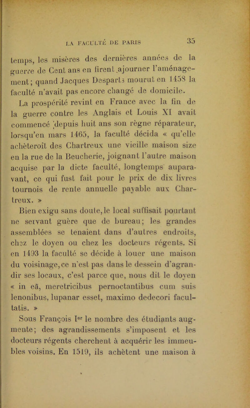 temps, les misères des dernières années de la guerre de Cent ans en lirenl ajourner l’aménage- ment ; quand Jacques Despartî mourut en 1458 la faculté n’avait pas encore changé de domicile. La prospérité revint en France avec la fin de la guerre contre les Anglais et Louis XI avait commencé ^depuis huit ans son règne réparateur, lorsqu’en mars 1465, la faculté décida « qu’elle achèteroît des Chartreux une vieille maison size en la rue de la Beucherie, joignant l’autre maison acquise par la dicte faculté, longtemps aupara- vant, CO qui fust fait pour le prix de dix livres tournois de rente annuelle payable aux Char- treux. » Bien exigu sans doute,le local suffisait pourtant ne servant guère que de bureau; les grandes assemblées se tenaient dans d’autres endroits, chez le doyen ou chez les docteurs régents. Si en 1493 la faculté se décide à louer une maison du voisinage, ce n’est pas dans le dessein d’agran- dir ses locaux, c’est parce que, nous dit le doyen « in eà, meretricibus pernoctantibus cum suis lenonibus, lupanar esset, maximo dedecori facul- tatis. » Sous François I®’’ le nombre des étudiants aug- mente; des agrandissements s’imposent et les docteurs régents cherchent à acquérir les immeu- bles voisins. En 1519, ils achètent une maison à