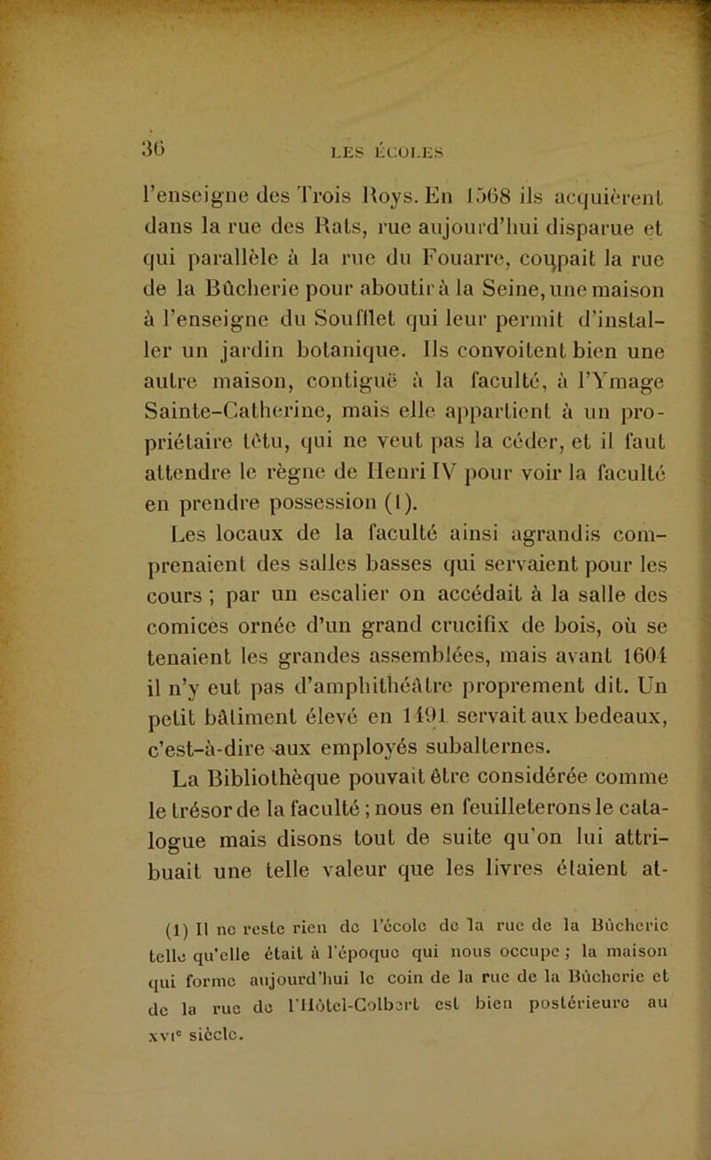 30 KES ÉCUI.ES l’enseigne des Trois Roys. En 1568 ils acquièrent dans la rue des Rats, rue aujourd’hui disparue et qui parallèle à la rue du Fouai-re, coqpait la rue de la Bûcherie pour aboutira la Seine, une maison à l’enseigne du Soul'tlet qui leur permit d’instal- ler un jardin botanique. Ils convoitent bien une autre maison, contiguë à la faculté, à l’Ymage Sainte-Catherine, mais elle appartient à un pro- priétaire têtu, qui ne veut pas la céder, et il faut attendre le règne de Henri IV pour voir la faculté en prendre possession (1), Les locaux de la faculté ainsi agrandis com- prenaient des salles basses qui servaient pour les cours ; par un escalier on accédait à la salle des comicès ornée d’un grand crucifix de bois, où se tenaient les grandes assemblées, mais avant 1601 il n’y eut pas d’amphithéétre proprement dit. Un petit bâtiment élevé en 1191 servait aux bedeaux, c’est-à-dire -aux employés subalternes. La Bibliothèque pouvait être considérée comme le trésor de la faculté ; nous en feuilleterons le cata- logue mais disons tout de suite qu’on lui attri- buait une telle valeur que les livres élaient at- (1) Il ne reste rien de l’école de la rue de la Bùchcrie telle qu’elle était à l'époque qui nous occupe ; la maison qui forme aujourd’hui le coin de la rue de la Bùchcrie et de la rue de niôtcl-Colberl est bien postérieure au XVI' siècle.