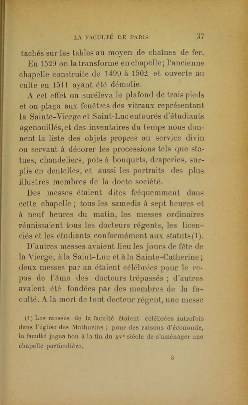 lâchés sur les tables au moyen de chaînes de fer. Eu 1529 on la transforme en chapelle; l’ancienne chapelle construite de 1499 à 1502 et ouverte au culte en 1511 ayant été démolie. A cet elfet on suréleva le plafond de trois pieds et on plaça au.v fenêtres des vitraux représentant la Sainte-Vierge et Saint-Luc entourés d’étudiants agenouillés,et des inventaires du temps nous don- nent la liste des objets propres au service divin ou servant à décorer les processions tels que sta- tues, chandeliers, pots à bouquets, draperies, sur- plis en dentelles, et aussi les portraits des plus illustres membres de la docte société. Des messes étaient dites fréquemment dans cette chapelle ; tous les samedis à sept heures et à neuf heures du matin, les messes ordinaires réunissaient tous les docteurs régents, les licen- ciés et les étudiants conformément aux statuts(l). D’autres messes avaient lieu les jours de fête de la Vierge, à la Saint-Luc et à la Sainte-Catherine; deux messes par an étaient célébrées pour le re- pos de l’ûme des docteurs trépassés ; d’autres avaient été fondées par des membres de la fa- culté. A la mort de tout docteur régent, une messe (1) Les messes de la faculté étaient célébrées autrefois dans l’église dos Mathurins ; pour des raisons d’économie, la faculté jugea bon à la fin du x\° siècle de s’aménager une chapelle particulière. 3