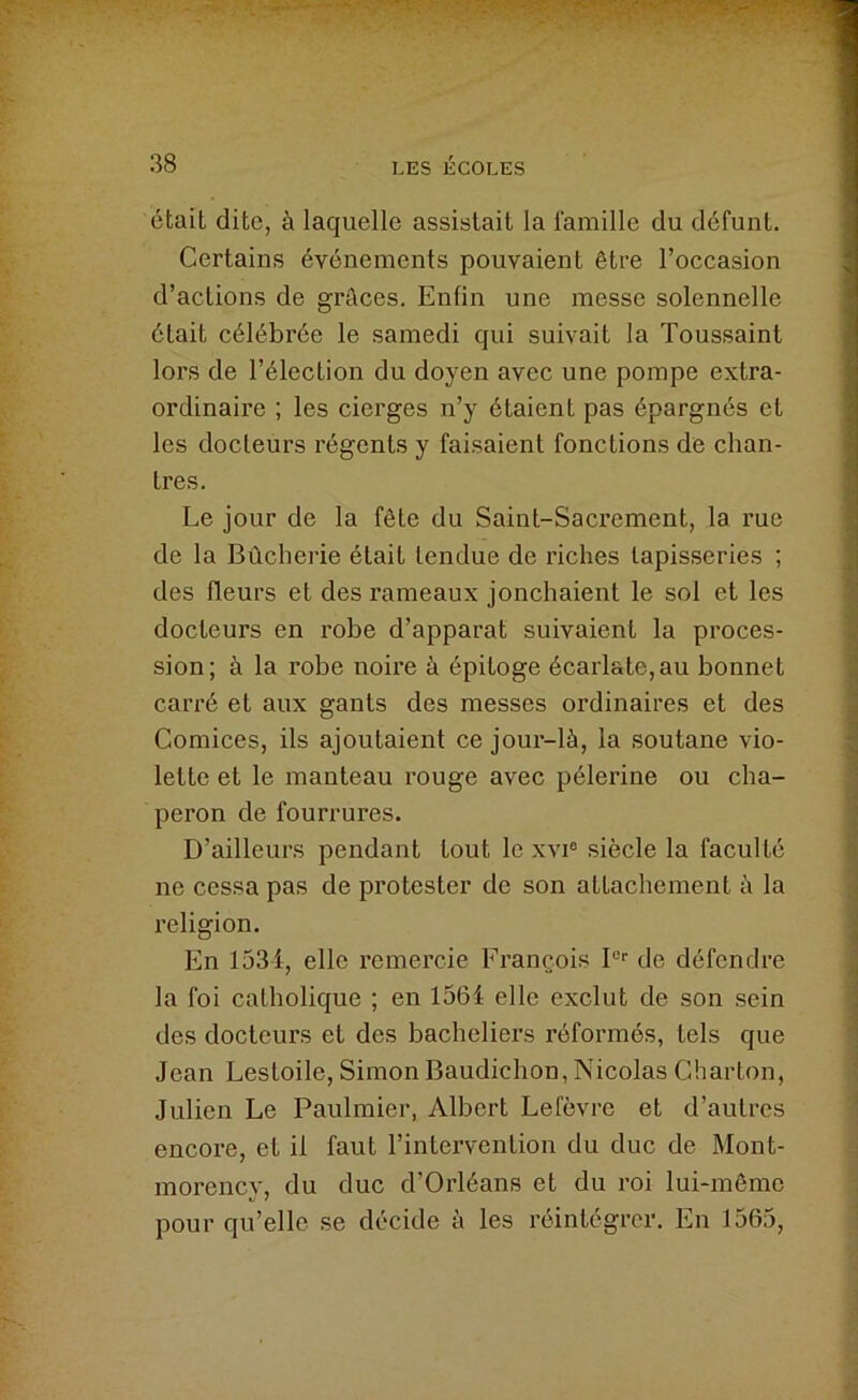 était dite, à laquelle assistait la famille du défunt. Certains événements pouvaient être l’occasion d’actions de grâces. Enfin une messe solennelle était célébrée le samedi qui suivait la Toussaint lors de l’élection du doyen avec une pompe extra- ordinaire ; les cierges n’y étaient pas épargnés et les docteurs régents y faisaient fonctions de chan- tres. Le jour de la fête du Saint-Sacrement, la rue de la Bûcherie était tendue de lâches tapisseries ; des fleurs et des rameaux jonchaient le sol et les docteurs en robe d’apparat suivaient la proces- sion; à la robe noire à épitoge écarlate,au bonnet carré et aux gants des messes ordinaires et des Comices, ils ajoutaient ce jour-là, la soutane vio- lette et le manteau rouge avec pèlerine ou cha- peron de fourrures. D’ailleurs pendant tout le xvi® siècle la faculté ne cessa pas de protester de son attachement à la religion. En I53i, elle remercie Erançois P'‘ de défendre la foi catholique ; en I56i elle exclut de son sein des docteurs et des bacheliers réformés, tels que Jean Lestoile, Simon Baudichon, Nicolas Charton, Julien Le Paulmier, Albert Lefèvre et d’autres encore, et il faut l’intervention du duc de Mont- morency, du duc d’Orléans et du roi lui-même pour qu’elle se décide à les réintégrer. En 1565,