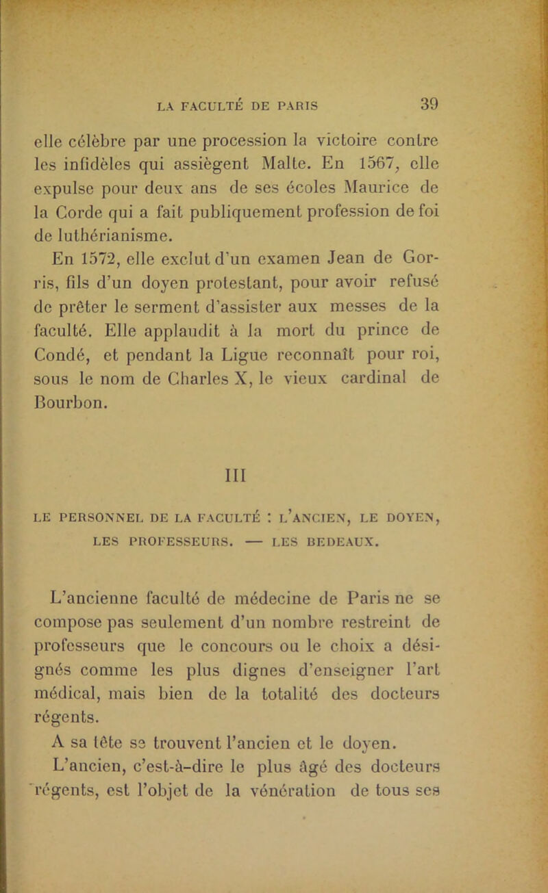 elle célèbre par une procession la victoire contre les infidèles qui assiègent Malte. En 1567, elle expulse pour deux ans de ses écoles Maurice de la Corde qui a fait publiquement profession de foi de luthérianisme. En 1572, elle exclut d’un examen Jean de Gor- ris, fils d’un doyen protestant, pour avoir refusé de prêter le serment d’assister aux messes de la faculté. Elle applaudit à la mort du prince de Condé, et pendant la Ligue reconnaît pour roi, sous le nom de Charles X, le vieux cardinal de Bourbon. III LE PERSONNEL DE LA FACULTÉ ; l’aNCIEN, LE DOYEN, LES PROFESSEURS. — LES BEDEAUX. L’ancienne faculté de médecine de Paris ne se compose pas seulement d’un nombre restreint de professeurs que le concours ou le choix a dési- gnés comme les plus dignes d’enseigner l’art médical, mais bien de la totalité des docteurs régents. A sa tête se trouvent l’ancien et le doyen. L’ancien, c’est-à-dire le plus âgé des docteurs régents, est l’objet de la vénération de tous ses