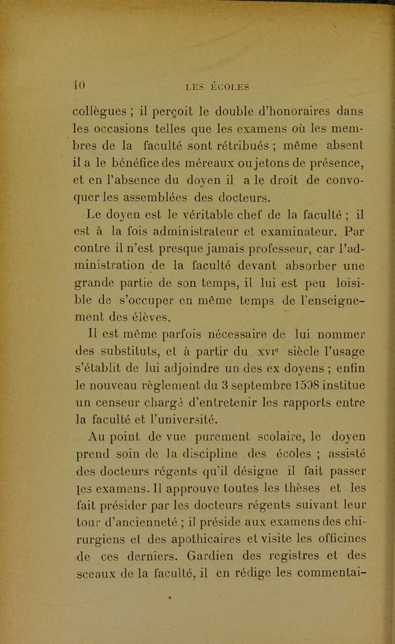 t .'iy jpiç il! LES ÉCOLES collègues ; il perçoit le double d’honoraires dans les occasions telles que les examens où les mem- bres de la faculté sont rétribués ; même absent il a le bénéfice des méreaux ou jetons de présence, et en l’absence du doyen il a le droit de convo- quer les assemblées des docteurs. Le doyen est le véritable chef de la faculté ; il est à la fois administrateur et examinateur. Par contre il n’est presque jamais professeur, car l’ad- ministration de la faculté devant absorber une grande partie de son temps, il lui est peu loisi- ble de s’occuper en môme temps de l’enseigne- ment des élèves. Il est même parfois nécessaire de lui nommer des substituts, et à partir du xvi® siècle l’usage s’établit de lui adjoindre un des ex doyens ; enfin le nouveau règlement du 3 septembre 1598 institue un censeur chargé d’entretenir les rapports entre la faculté et l’université. Au point de vue purement scolaire, le doyen prend soin de la discipline des écoles ; assisté des docteurs régents qu’il désigne il fait passer les examens. Il approuve toutes les thèses et les fait présider par les docteurs régents suivant leur tour d’ancienneté ; il préside aux examens des chi- rurgiens et des apothicaires et visite les officines de ces derniers. Gardien des registres et des sceaux de la faculté, il en rédige les commentai-
