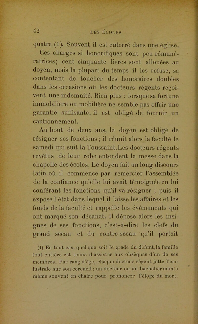 quatre (1). Souvent il est enterré dans une église. Ces charges si honorifiques sont peu rémuné- ratrices; cent cinquante livres sont allouées au doyen, mais la plupart du temps il les refuse, se contentant de toucher des honoraires doubles dans les occasions où les docteurs régents recoi- vent une indemnité. Bien plus ; lorsque sa fortune immobilière ou mobilière ne semble pas offrir une garantie suffisante, il est obligé de fournir un cautionnement. Au bout de deux ans, le doyen est obligé de résigner ses fonctions ; il réunit alors la faculté le samedi qui suit la Toussaint.Les docteurs régents revêtus de leur robe entendent la messe dans la chapelle des écoles. Le doyen fait un long discours latin où il commence par remercier l’assemblée de la confiance qu’elle lui avait témoignée en lui conférant les fonctions qu’il va résigner ; puis il expose l’état dans lequel il laisse les affaires et les fonds de la faculté et rappelle les événements qui ont marqué son décanat. Il dépose alors les insi- gnes de ses fonctions, c’est-à-dire les clefs du grand sceau et du contre-sceau qu’il portait (1) En tout cas, quel que soit le grade du défunt,la famille tout entière est tenue d’assister aux obsèques d’un de ses membres. Par rang d’âge, chaque docteur régent jette l’eau lustrale sur son cercueil; un docteur ou un bachelier monte même souvent en chaire pour prononcer l’éloge du mort.