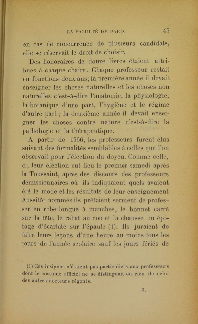 en cas de concurrence de plusieurs candidats, elle se réservait le droit de choisir. Des honoraires de douze livres étaient attri- bués à chaque chaire. Chaque professeur restait en fonctions deux ans;la première année il devait enseigner les choses naturelles et les choses non naturelles, c’est-à-dire l’anatomie, la physiologie, la botanique d’une part, l’hygiène et le régime d’autre part ; la deuxième année il devait ensei- gner les choses contre nature c’est-à-dire la pathologie et la thérapeutique. '* A partir de 1566, les professeurs furent élus suivant des formalités semblables à celles que l’on observait pour l’élection du tloyen. Comme celle, ci, leur élection eut lieu le premier samedi après la Toussaint, après des discours des professeurs démissionnaires où ils indiquaient quels avaient été le mode et les résultats de leur enseignement Aussitôt nommés ils prêtaient serment de profes- ser en robe longue à manches, le bonnet carré sur la tête, le rabat au cou et la chausse ou épi- toge d’écarlate sur l’épaule (1). Ils juraient de faire leurs leçons d’une heure au moins tous les jours de l’année scolaire sauf les jours fériés de (1) Ces insignes n étaient pas particuliers aux professeurs dont le costume officiel ne se distinguait en rien de celui des autres docteurs régents. 3.
