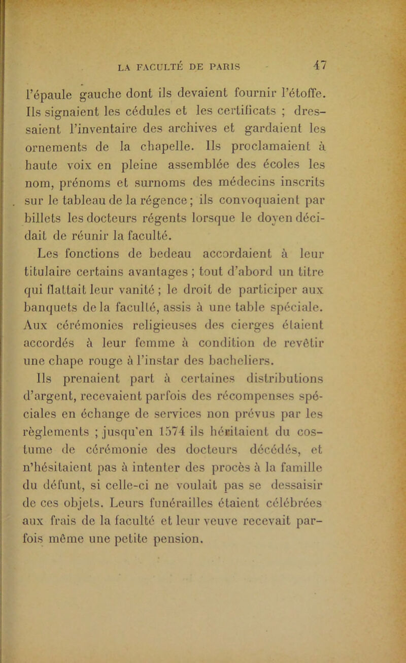 l’épaule gauche dont ils devaient fournir l’étoffe. Ils signaient les cédules et les certificats ; dres- saient l’inventaire des archives et gardaient les ornements de la chapelle. Ils proclamaient à haute voix en pleine assemblée des écoles les nom, prénoms et surnoms des médecins inscrits sur le tableau de la régence ; ils convoquaient par billets les docteurs régents lorsque le doyen déci- dait de réunir la faculté. Les fonctions de bedeau accordaient à leur titulaire certains avantages ; tout d’abord un titre qui flattait leur vanité; le droit de participer aux banquets de la faculté, assis à une table spéciale. Aux cérémonies religieuses des cierges étaient accordés à leur femme à condition de revêtir une chape rouge à l’instar des bacheliers. Ils prenaient part à certaines distributions d’argent, recevaient parfois des récompenses spé- ciales en échange de services non prévus par les règlements ; jusqu'en 1574 ils héritaient du cos- tume de cérémonie des docteurs décédés, et n’hésitaient pas à intenter des procès à la famille du défunt, si celle-ci ne voulait pas se dessaisir de ces objets. Leurs funérailles étaient célébrées aux frais de la faculté et leur veuve recevait par- fois môme une petite pension.