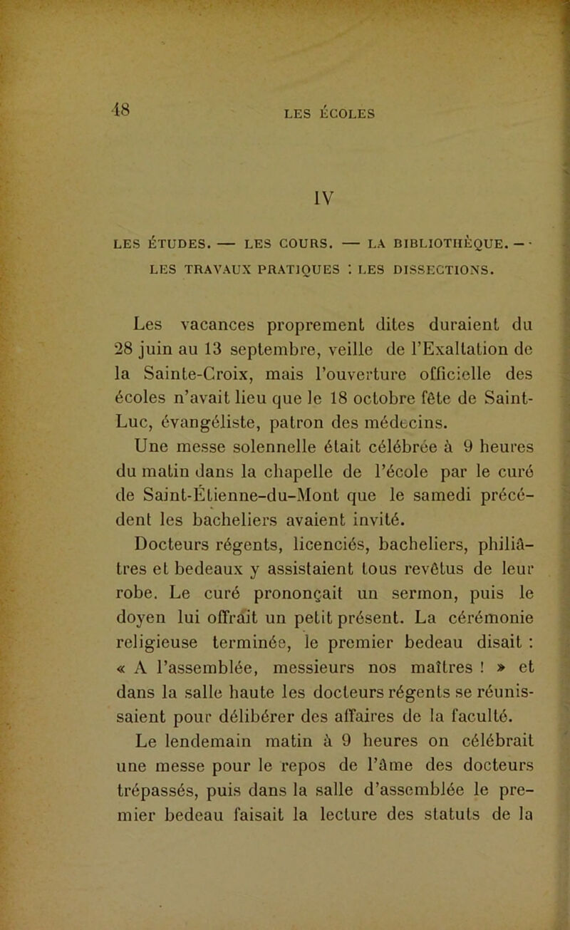 IV LES ÉTUDES. — LES COURS. — LA BIBLIOTHÈQUE.-- LES TRAVAUX PRATIQUES ; LES DISSECTIONS. Les vacances proprement dites duraient du 28 juin au 13 septembre, veille de l’Exaltation de la Sainte-Croix, mais l’ouverture officielle des écoles n’avait lieu que le 18 octobre fête de Saint- Luc, évangéliste, patron des médecins. Une messe solennelle était célébrée à 9 heures du matin dans la chapelle de l’école par le curé de Saint-Étienne-du-Mont que le samedi précé- dent les bacheliers avaient invité. Docteurs régents, licenciés, bacheliers, philiâ- tres et bedeaux y assistaient tous revêtus de leur robe. Le curé prononçait un sermon, puis le doyen lui offrait un petit présent. La cérémonie religieuse terminée, le premier bedeau disait ; « A l’assemblée, messieurs nos maîtres ! » et dans la salle haute les docteurs régents se réunis- saient pour délibérer des affaires de la faculté. Le lendemain matin à 9 heures on célébrait une messe pour le repos de l’âme des docteurs trépassés, puis dans la salle d’assemblée le pre- mier bedeau faisait la lecture des statuts de la