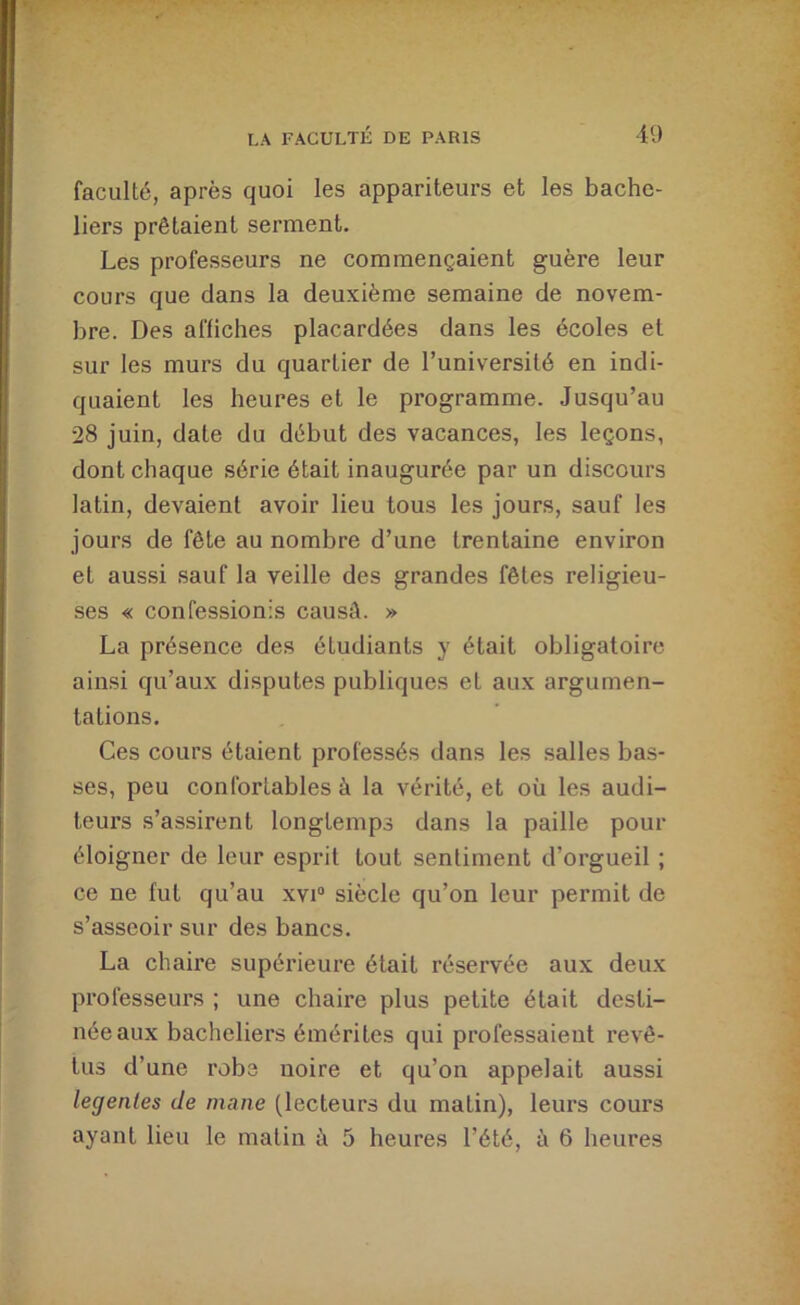 faculté, après quoi les appariteurs et les bache- liers prêtaient serment. Les professeurs ne commençaient guère leur cours que dans la deuxième semaine de novem- bre. Des affiches placardées dans les écoles et sur les murs du quartier de l’université en indi- quaient les heures et le programme. Jusqu’au 28 juin, date du début des vacances, les leçons, dont chaque série était inaugurée par un discours latin, devaient avoir lieu tous les jours, sauf les jours de fête au nombre d’une trentaine environ et aussi sauf la veille des grandes fêtes religieu- ses « confessionis causé. » La présence des étudiants y était obligatoire ainsi qu’aux disputes publiques et aux argumen- tations. Ces cours étaient professés dans les salles bas- ses, peu confortables à la vérité, et où les audi- teurs s’assirent longtemps dans la paille pour éloigner de leur esprit tout sentiment d’orgueil ; ce ne fut qu’au xvi“ siècle qu’on leur permit de s’asseoir sur des bancs. La chaire supérieure était réservée aux deux professeurs ; une chaire plus petite était desti- née aux bacheliers émérites qui professaient revê- tus d’une robe noire et qu’on appelait aussi legenles de inane (lecteurs du matin), leurs cours ayant lieu le matin à 5 heures l’été, à 6 heures