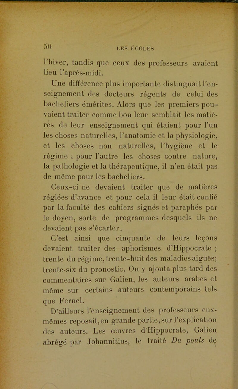 l’hiver, tandis que ceux des professeurs avaient lieu l’après-midi. Une différence plus importante distinguait l’en- seignement des docteurs régents de celui des bacheliers émérites. Alors que les premiers pou- vaient traiter comme bon leur semblait les matiè- res de leur enseignement qui étaient pour l’un les choses naturelles, l’anatomie et la physiologie, et les choses non naturelles, l’hygiène et le régime ; pour l’autre les choses contre nature, la pathologie et la thérapeutique, il n’en était pas de môme pour les bacheliers. Ceux-ci ne devaient traiter que de matières réglées d’avance et pour cela il leur était confié par la faculté des cahiers signés et paraphés par le doyen, sorte de programmes desquels ils ne devaient pas s’écarter. C’est ainsi que cinquante de leurs leçons devaient traiter des aphorismes d’Hippocrate ; trente du régime, trente-huit des maladies aiguës; trente-six du pronostic. On y ajouta plus tard des commentaires sur Galien, les auteurs arabes et même sur certains auteurs contemporains tels que Ferncl. D’ailleurs l’enseignement des professeurs eux- mêmes reposait, en grande partie, sur l’explication des auteurs. Les œuvres d’Hippocrate, Galien abrégé par Johannitius, le traité Du pouls de
