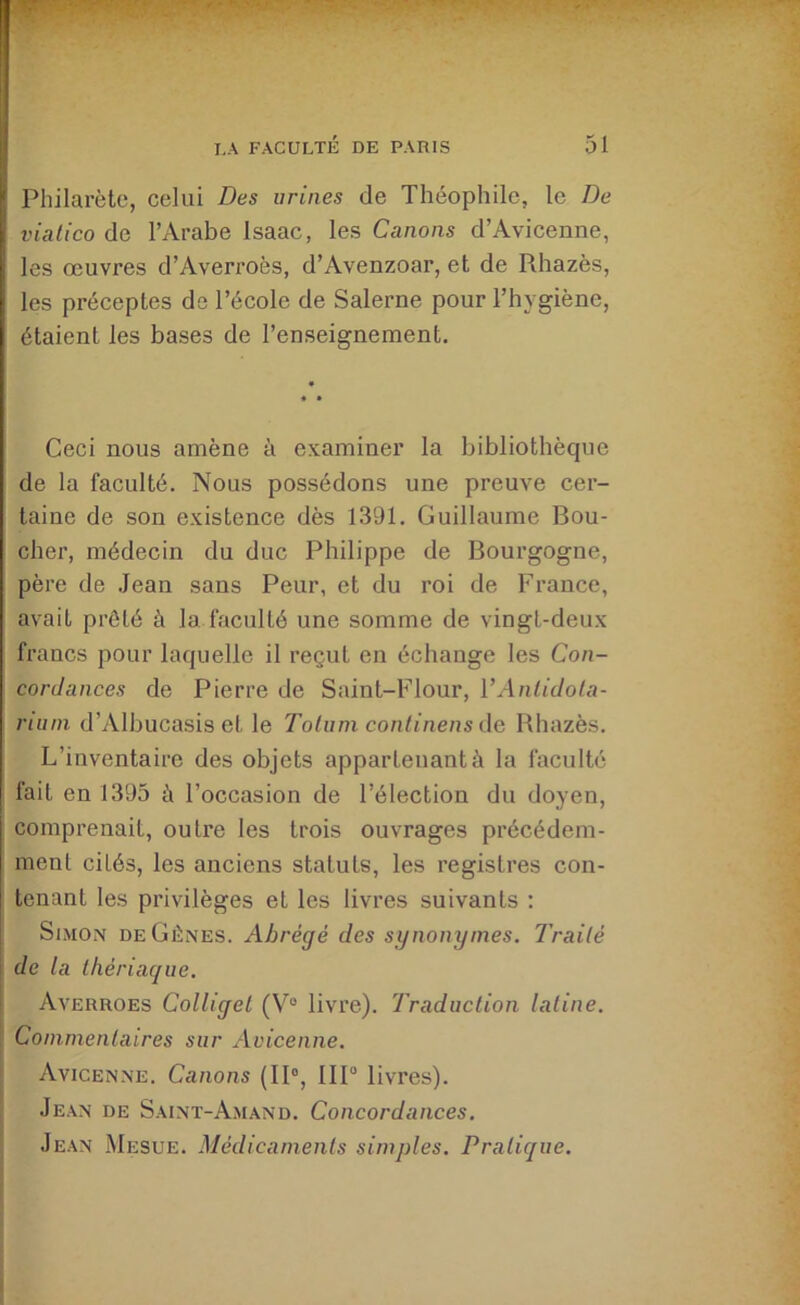 Philarètc, celui Des urines de Théophile, le De viatico de l’Arabe Isaac, les Canons d’Avicenne, les œuvres d’Averroès, d’Avenzoar, et de Rhazès, les préceptes de l’école de Salerne pour l’hygiène, étaient les bases de l’enseignement. Ceci nous amène à examiner la bibliothèque de la faculté. Nous possédons une preuve cer- taine de son existence dès 1391. Guillaume Bou- cher, médecin du duc Philippe de Bourgogne, père de Jean sans Peur, et du roi de France, avait prêté à la faculté une somme de vingt-deux francs pour laquelle il reçut en échange les Con- cordances de Pierre de Saint-Flour, VAnlidola- riutn d’Albucasis et le Totuni conlinens de Rhazès. L’inventaire des objets appartenant à la faculté fait en 1395 à l’occasion de l’élection du doyen, comprenait, outre les trois ouvrages précédem- ment cités, les anciens statuts, les registres con- tenant les privilèges et les livres suivants ; Simon de Gènes. Abrégé des synonymes. Traité de la thériaque. Averroes Colligel (V° livre). Traduction latine. Commentaires sur Avicenne. Avicenne. Canons (II®, IIP livres). Je.an de Saint-Amand. Concordances. Jean Mesue. Médicaments simples. Pratique.