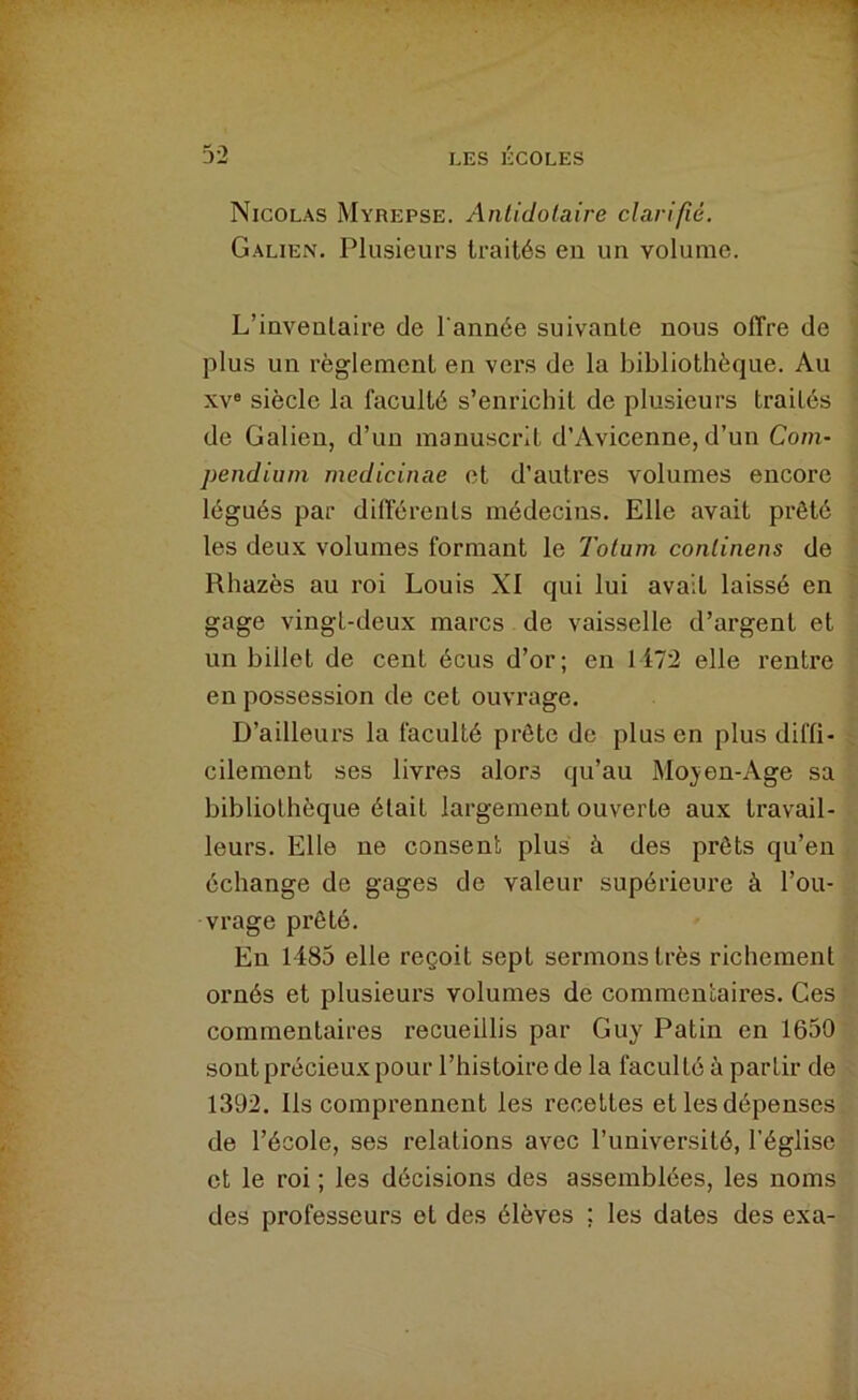 Nicolas Myrepse. Anlidolaire clarifié. Galien, Plusieurs traités en un volume. L’inventaire de l'année suivante nous offre de plus un règlement en vers de la bibliothèque. Au XV® siècle la faculté s’enrichit de plusieurs traités de Galien, d’un manuscrit d’Avicenne, d’un Com- pendium medicinae et d’autres volumes encore légués par différents médecins. Elle avait prêté les deux volumes formant le Tolum conlinens de Rhazès au roi Louis XI qui lui avait laissé en gage vingt-deux marcs de vaisselle d’argent et un billet de cent écus d’or; en 1172 elle rentre en possession de cet ouvrage. D’ailleurs la faculté prête de plus en plus diffi- cilement ses livres alors qu’au Mo;yen-Age sa bibliothèque était largement ouverte aux travail- leurs. Elle ne consent plus à des prêts qu’en échange de gages de valeur supérieure à l’ou- vrage prêté. En 1485 elle reçoit sept sermons très richement ornés et plusieurs volumes de commentaires. Ces commentaires recueillis par Guy Patin en 1650 sont précieux pour l’histoire de la faculté à partir de 1392. Ils comprennent les recettes et les dépenses de l’école, ses relations avec l’université, l’église et le roi ; les décisions des assemblées, les noms des professeurs et des élèves ; les dates des exa-