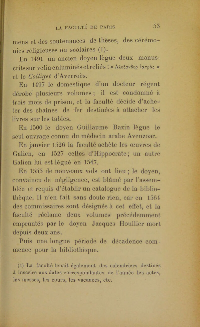 nicns et des souLennnees de Llieses, des ceremo- nies i*eligieuses ou scolaires (1). En 1491 un ancien doyen lègue deux manus- crilssur velin enluminés etreliés ; «AXefavÔEp îarpà; » et le Colliçfel d’Averroès. En 1497 le domestique d’un docteur régent dérobe plusieurs volumes ; il est condamné à trois mois de prison, et la faculté décide d’ache- ter des chaînes de fer destinées à attacher les livres sur les tables. En 1500 le doyen Guillaume Bazin lègue le seul ouvrage connu du médecin arabe Avenzoar. En janvier 1526 la faculté achète les œuvres de Galien, en 1527 celles d’Hippocrate; un autre Galien lui est légué en 1547. En 1555 de nouveaux vols ont lieu ; le doyen, convaincu de négligence, est blûmé par l’assem- blée et requis d’établir un catalogue de la biblio- l!iè(|ue. 11 n’en fait sans doute rien, car en 1561 des commissaires sont désignés à cet etfet, et la faculté réclame deux volumes précédemment empruntés par le doyen Jacques Houllier mort depuis deux ans. Puis une longue période de décadence com- mence pour la bibliothèque. (1) La facuUc tenait également des calendriers destinés à inscrire aux dates correspondantes do l’année les actes, les messes, les cours, les vacances, etc.