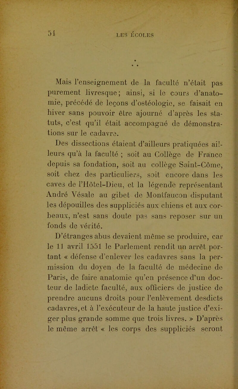 Mais renseignement de la faculté n’était pas purement livresque; ainsi, si le cours d’anato- mie, précédé de leçons d’ostéologie, se faisait en hiver sans pouvoir être ajourné d’après les sta- tuts, c’est qu’il était accompagné de démonstra- tions sur le cadavre. Des dissections étaient d’ailleurs pratiquées ail- leurs qu’à la faculté ; soit au Collège de France depuis sa fondation, soit au collège Saint-Côme, soit chez des particuliers, soit encore dans les caves de l’Hôtel-Dicu, et la légende représentant André Vésale au gibet de Montfaiicon disputant les dépouilles des suppliciés aux chiens et aux cor- beaux, n’est sans doute pas sans reposer sur un fonds de vérité. D’étranges abus devaient même se produire, car le 11 avril 1551 le Parlement rendit un arrêt por- tant « défense d’enlever les cadavres sans la per- mission du doyen de la faculté de médecine de Paris, de faire anatomie qu’en présence d’un doc- teur de ladicte faculté, aux officiers de justice de prendre aucuns droits pour l’enlèvement desdicts cadavres, et à l’exécuteur de la haute justice d’exi- ger plus grande somme que trois livres. » D’après le même arrêt « les corps des suppliciés seront