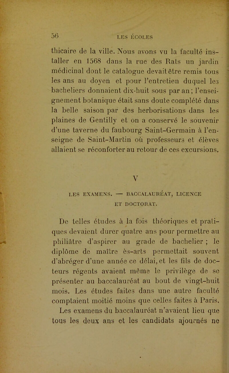 thicairo de la ville. Nous avons vu la faculté ins- taller en 1568 dans la rue des Rats un jardin médicinal dont le catalogue devait être remis tous les ans au doyen et pour l’entretien duquel les bacheliers donnaient dix-huit sous par an; l’ensei- gnement botanique était sans doute complété dans la belle saison par des herborisations dans les plaines de Gentilly et on a conservé le souvenir d’une taverne du faubourg Saint-Germain à l’en- seigne de Saint-Martin où professeurs et élèves allaient se réconforter au retour de ces excursions. V LES EXAMENS. — BACCALAURÉAT, LICENCE ET DOCTORAT. De telles études à la fois théoriques et prati- ques devaient durer quatre ans pour permettre au philiûtre d’aspirer au grade de bachelier ; le diplôme de maître ès-arts permettait souvent d’abréger d’une année ce délai, et les fils de doc- teurs régents avaient môme le privilège de se présenter au baccalauréat au bout de vingt-huit mois. Les études faites dans une autre faculté comptaient moitié moins que celles faites à Paris. Les examens du baccalauréat n’avaient lieu que tous les deu.x ans et les candidats ajournés ne
