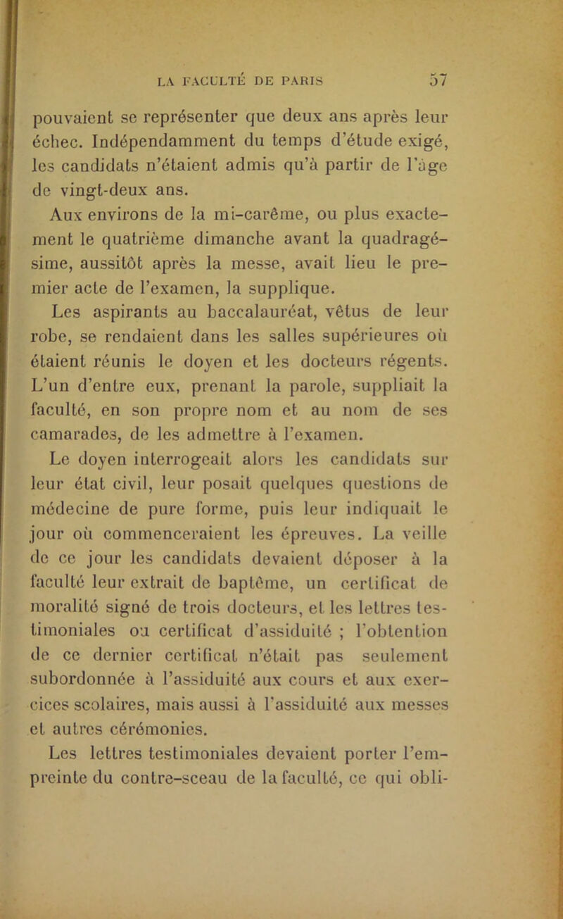 pouvaient se représenter que deux ans après leur échec. Indépendamment du temps d’étude exigé, les candidats n’étaient admis qu’à partir de l’ége de vingt-deux ans. Aux environs de la mi-carême, ou plus exacte- ment le quatrième dimanche avant la quadragé- sime, aussitôt après la messe, avait lieu le pre- mier acte de l’examen, la supplique. Les aspirants au baccalauréat, vêtus de leur robe, se rendaient dans les salles supérieures où étaient réunis le doyen et les docteurs régents. L’un d’entre eux, prenant la parole, suppliait la faculté, en son propre nom et au nom de ses camarades, de les admettre à l’examen. Le doyen interrogeait alors les candidats sur leur état civil, leur posait quelques questions de médecine de pure forme, puis leur indiquait le jour où commenceraient les épreuves. La veille de ce jour les candidats devaient déposer à la faculté leur extrait de baptême, un certificat de moralité signé de trois docteurs, et les lettres tes- timoniales ou certificat d’assiduité ; l’obtention de ce dernier certificat n’était pas seulement subordonnée à l’assiduité aux cours et aux exer- cices scolaires, mais aussi à l’assiduité aux messes et autres cérémonies. Les lettres testimoniales devaient porter l’em- preinte du contre-sceau de la faculté, ce qui obli-