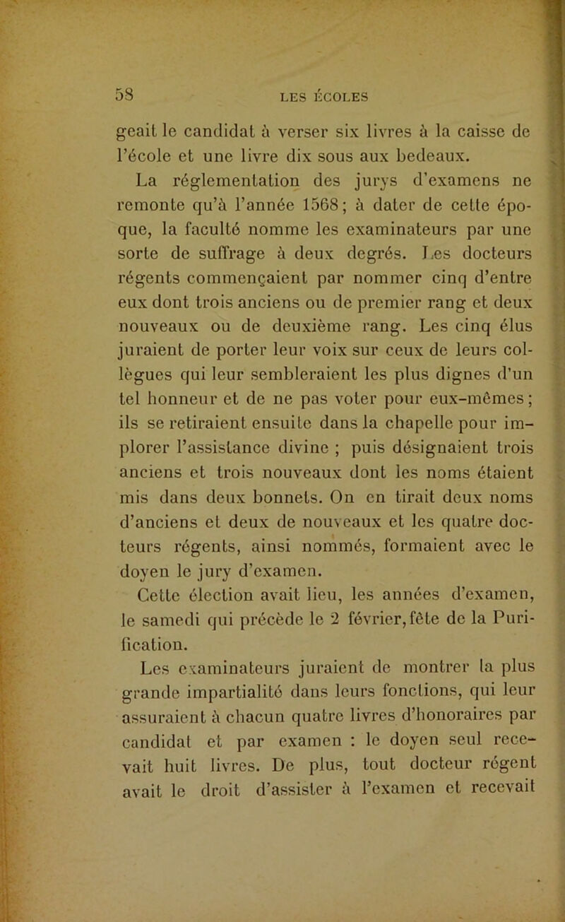 geait le candidat à verser six livres à la caisse de l’école et une livre dix sous aux bedeaux. La réglementation des jurys d’examens ne remonte qu’à l’année 1568; à dater de cette épo- que, la faculté nomme les examinateurs par une sorte de suffrage à deux degrés. Iæs docteurs régents commençaient par nommer cinq d’entre eux dont trois anciens ou de premier rang et deux nouveaux ou de deuxième rang. Les cinq élus juraient de porter leur voix sur ceux de leurs col- lègues qui leur sembleraient les plus dignes d’un tel honneur et de ne pas voter pour eux-mômes ; ils se retiraient ensuite dans la chapelle pour im- plorer l’assistance divine ; puis désignaient trois anciens et trois nouveaux dont les noms étaient mis dans deux bonnets. On en tirait deux noms d’anciens et deux de nouveaux et les quatre doc- teurs régents, ainsi nommés, formaient avec le doyen le jury d’examen. Cette élection avait lieu, les années d’examen, le samedi qui précède le 2 février, fête de la Puri- fication. Les examinateurs juraient de montrer la plus grande impartialité dans leurs fonctions, qui leur assuraient à chacun quatre livres d’honoraires par candidat et par examen : le doyen seul rece- vait huit livres. De plus, tout docteur régent avait le droit d’assister à l’examen et recevait