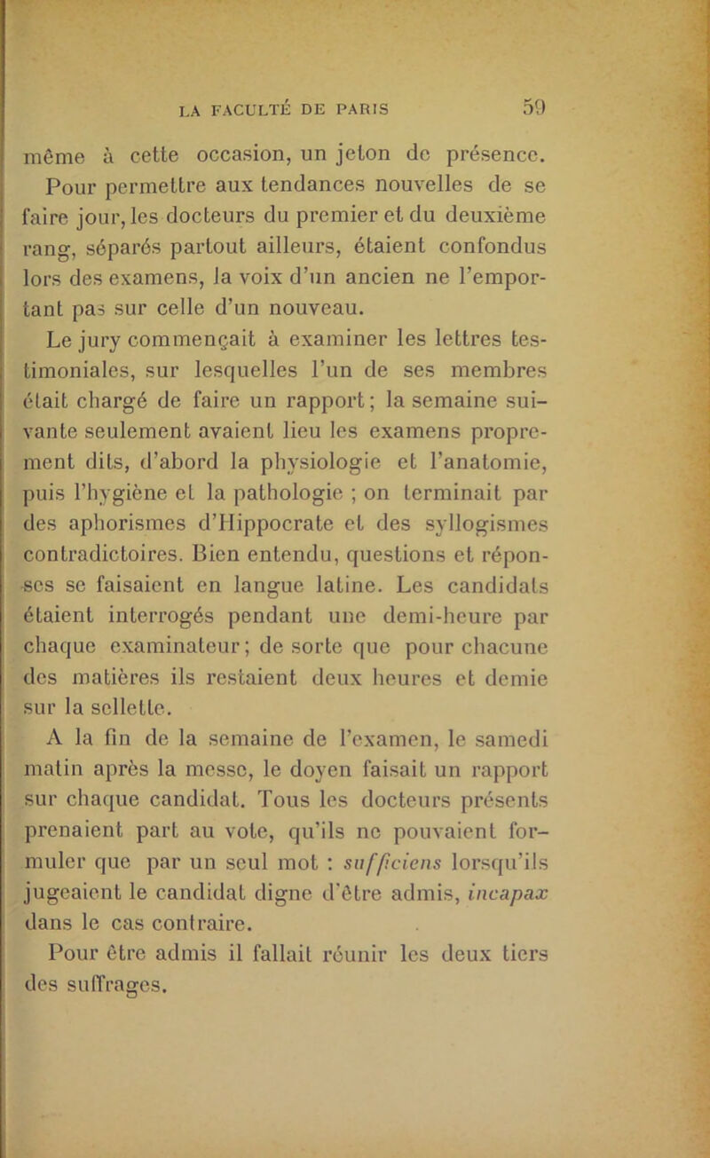 même à cette occasion, un jeton de présence. Pour permettre aux tendances nouvelles de se faire jour, les docteurs du premier et du deuxième rang, séparés partout ailleurs, étaient confondus lors des examens, la voix d’un ancien ne l’empor- tant pas sur celle d’un nouveau. Le jury commençait à examiner les lettres tes- timoniales, sur lesquelles l’un de ses membres était chargé de faire un rapport; la semaine sui- vante seulement avaient lieu les examens propre- ment dits, d’abord la physiologie et l’anatomie, puis l’hygiène et la pathologie ; on terminait par des aphorismes d’Hippocrate et des syllogismes contradictoires. Bien entendu, questions et répon- •ses se faisaient en langue latine. Les candidats étaient interrogés pendant une demi-heure par chaque examinateur ; de sorte que pour chacune des matières ils restaient deux heures et demie sur la sellette. A la fin de la semaine de l’examen, le samedi matin après la messe, le doyen fai.sait un rapport sur chaque candidat. Tous les docteurs présents prenaient part au vote, qu’ils ne pouvaient for- muler que par un seul mot : sufficiens lorsqu’ils jugeaient le candidat digne d'être admis, incapax dans le cas contraire. Pour être admis il fallait réunir les deux tiers des suffrages.