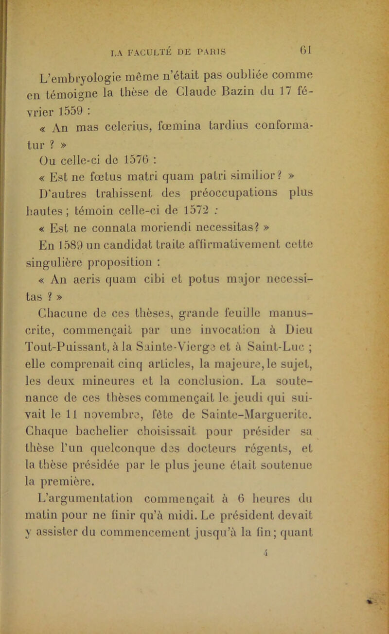 L’embryologie même n’était pas oubliée comme en témoigne la thèse de Claude Bazin du 17 fé- vrier 1559 ; « An mas celerius, fœniina tardius conforma- tur ? » üu celle-ci de 157G : « Est ne fœtus matri quam patri similior? » D'autres trahissent des préoccupations plus hautes; témoin celle-ci de 1572 ; « Est ne connata moriendi nécessitas? » En 1589 un candidat traite affirmativement cette singulière proposition : « An aeris cjuam cibi et potus major nécessi- tas ? » Chacune de ces thèses, grande feuille manus- crite, commençait par une invocation à Dieu Tout-Puissant, à la Sainte-Vierge et à Saint-Luc ; elle comprenait cinq articles, la majeure, le sujet, les deux mineures et la conclusion. La soute- nance de ces thèses commençait le jeudi qui sui- vait le 11 novembre, fête de Sainte-Marguerite. Chaque bachelier choisissait pour présider sa thèse l’un quelcompie des docteurs régents, et la thèse présidée par le plus jeune était soutenue la première. L’argumentation commençait à G heures du matin pour ne finir qu’à midi. Le président devait y assister du commencement jusqu’à la fin; quant