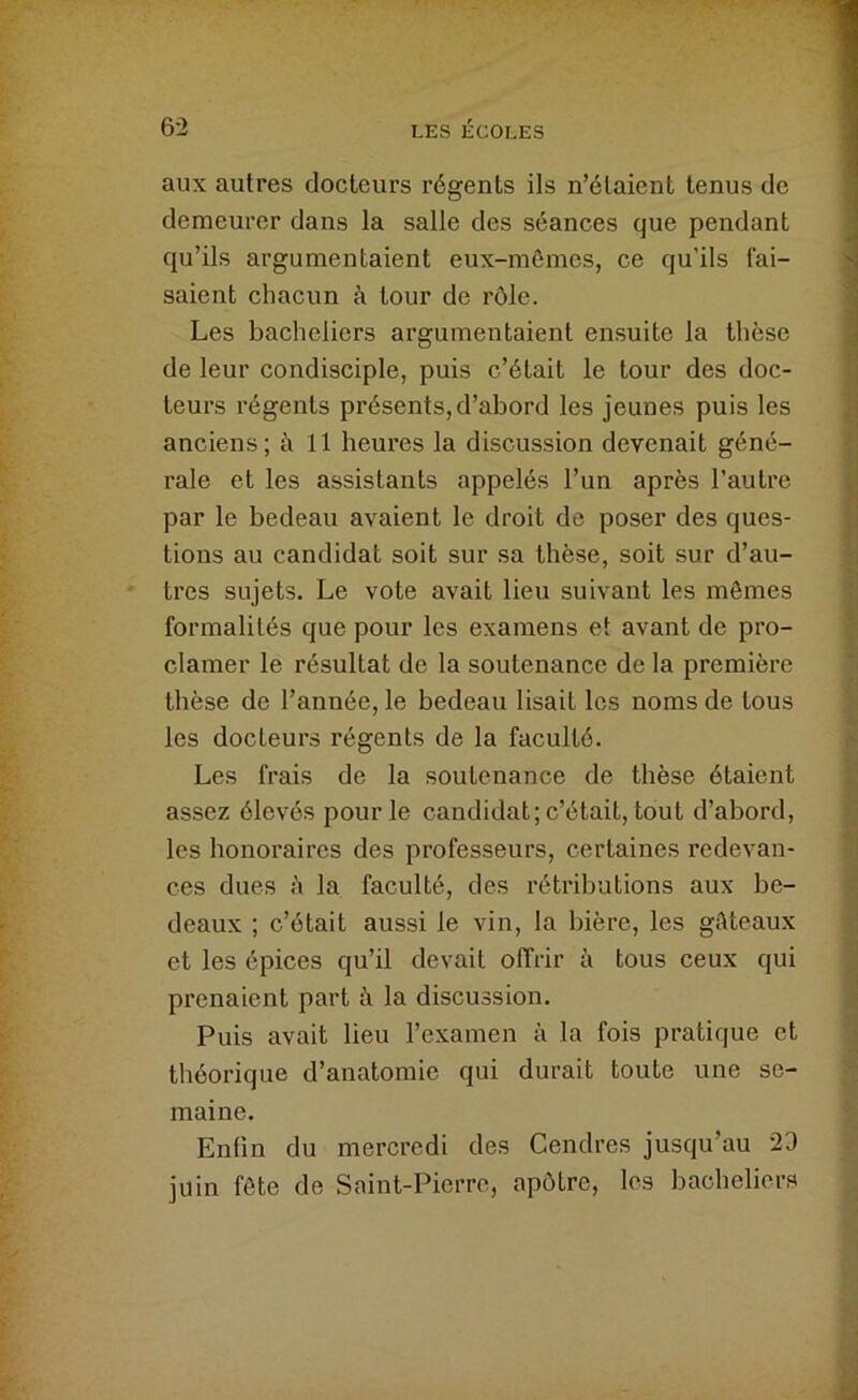 aux autres docteurs régents ils n’étaient tenus de demeurer dans la salle des séances que pendant qu’ils argumentaient eux-mômes, ce qu’ils fai- saient chacun à tour de rôle. Les bacheliers argumentaient ensuite la thèse de leur condisciple, puis c’était le tour des doc- teurs régents présents,d’abord les jeunes puis les anciens; à 11 bem’es la discussion devenait géné- rale et les assistants appelés l’un après l’autre par le bedeau avaient le droit de poser des ques- tions au candidat soit sur sa thèse, soit sur d’au- tres sujets. Le vote avait lieu suivant les mômes formalités que pour les examens et avant de pro- clamer le résultat de la soutenance de la première thèse de l’année, le bedeau lisait les noms de tous les docteurs régents de la faculté. Les frais de la soutenance de thèse étaient assez élevés pour le candidat; c’était, tout d’abord, les honoraires des professeurs, certaines redevan- ces dues à la faculté, des rétributions aux be- deaux ; c’était aussi le vin, la bière, les giUeaux et les épices qu’il devait offrir à tous ceux qui prenaient part à la discussion. Puis avait lieu l’examen à la fois pratique et théorique d’anatomie qui durait toute une se- maine. Enlin du mercredi des Cendres jusqu’au 23 juin fôte de Saint-Pierre, apôtre, les bacheliers