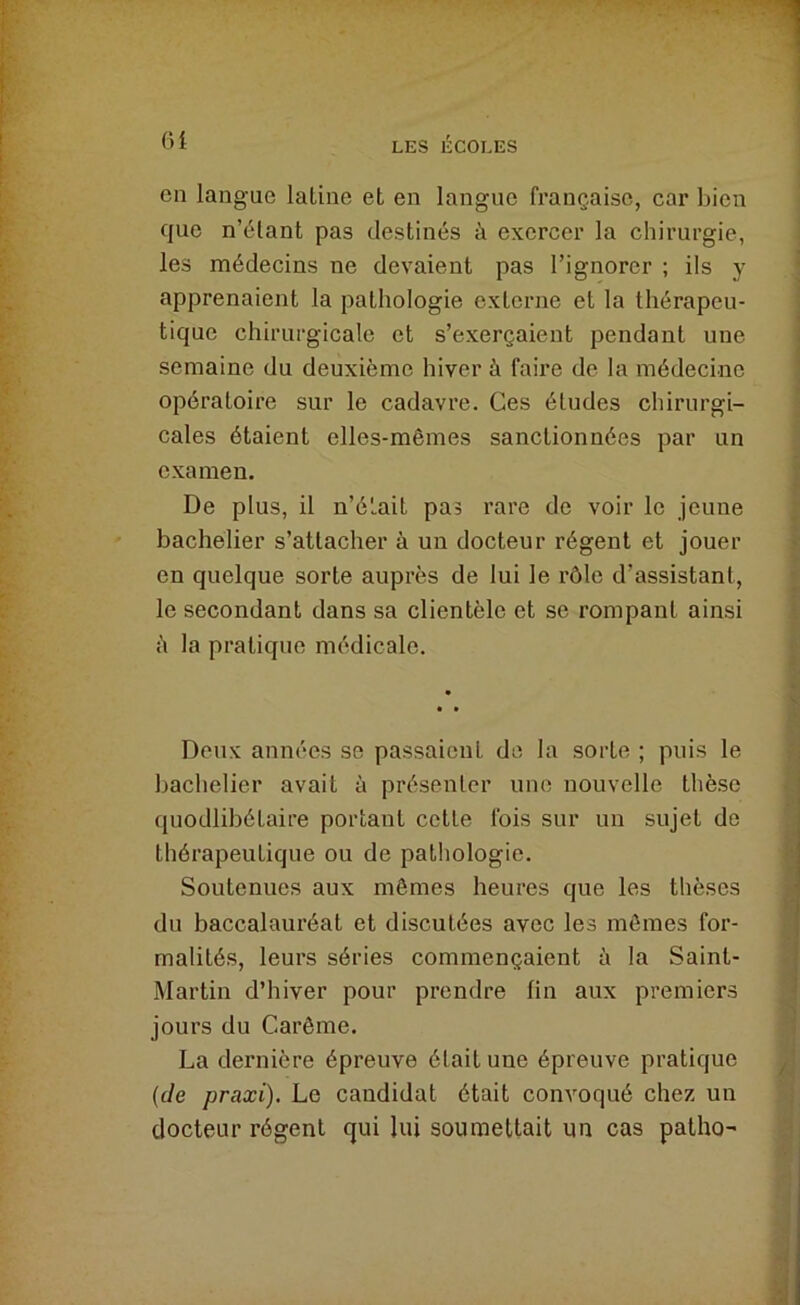 Cil langue laliiie et en langue française, car bien que n’étant pas destinés à exercer la chirurgie, les médecins ne devaient pas l’ignorer ; ils y apprenaient la pathologie externe et la thérapeu- tique chirurgicale et s’exerçaient pendant une semaine du deuxième hiver à faire de la médecine opératoire sur le cadavre. Ces éludes chirurgi- cales étaient elles-mêmes sanctionnées par un examen. De plus, il n’était pas rare de voir le jeune bachelier s’attacher à un docteur régent et jouer en quelque sorte auprès de lui le rôle d’assistant, le secondant dans sa clientèle et se rompant ainsi il la pratique médicale. Deux années se passaient de la sorte ; puis le bachelier avait à présenter une nouvelle thèse quodlibétaire portant cette fois sur un sujet de thérapeutique ou de pathologie. Soutenues aux mêmes heures que les thèses du baccalauréat et discutées avec les mêmes for- malités, leurs séries commençaient à la Saint- Martin d’hiver pour prendre lin aux premiers jours du Carême. La dernière épreuve était une épreuve pratique {de praxi). Le candidat était convoqué chez un docteur régent qui lui soumettait un cas patho-